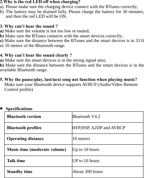    2.Why is the red LED off when charging? a) Please make sure the charging device connect with the BTunes correctly; b) The battery may be drained fully. Please charge the battery for 30 minutes, and then the red LED will be ON.  3. Why can’t hear the sound ? a) Make sure the volume is not too low or muted; b) Make sure the BTunes connects with the smart devices correctly; c) Make sure the distance between the BTunes and the smart devices is in 33 ft or 10 meters of the Bluetooth range.  4. Why can’t hear the sound clearly ? a) Make sure the smart devices is in the strong signal area; b) Make sure the distance between the BTunes and the smart devices is in the available Bluetooth range.  5. Why the pause/play, last/next song not function when playing music? Make sure your Bluetooth device supports AVRCP (Audio/Video Remote Control profile)    ■ Specifications Bluetooth version Bluetooth V4.2Bluetooth profiles HFP,HSP, A2DP and AVRCPOperating distance 10 metersMusic time (moderate volume) Up to 10 hoursTalk time UP to 10 hoursStandby time About 200 hours