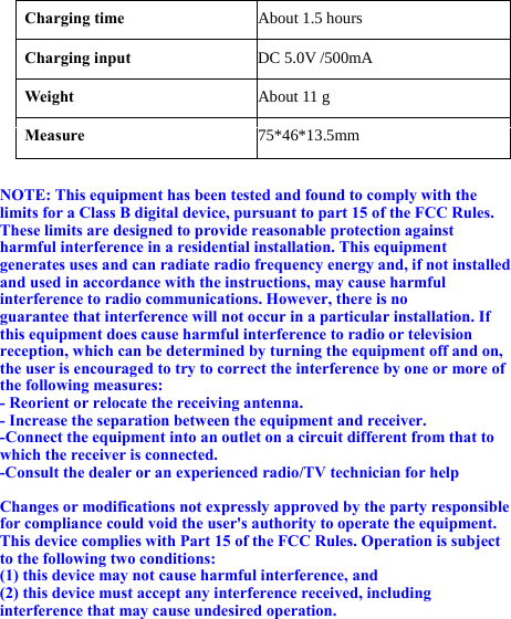   Charging time About 1.5 hoursCharging input  DC 5.0V/500mAWeight  About 11 gMeasure 75*46*13.5mm NOTE: This equipment has been tested and found to comply with the limits for a Class B digital device, pursuant to part 15 of the FCC Rules. These limits are designed to provide reasonable protection against harmful interference in a residential installation. This equipment generates uses and can radiate radio frequency energy and, if not installed and used in accordance with the instructions, may cause harmful interference to radio communications. However, there is no guarantee that interference will not occur in a particular installation. If this equipment does cause harmful interference to radio or television reception, which can be determined by turning the equipment off and on, the user is encouraged to try to correct the interference by one or more of the following measures: - Reorient or relocate the receiving antenna. - Increase the separation between the equipment and receiver. -Connect the equipment into an outlet on a circuit different from that to which the receiver is connected. -Consult the dealer or an experienced radio/TV technician for help  Changes or modifications not expressly approved by the party responsible for compliance could void the user&apos;s authority to operate the equipment. This device complies with Part 15 of the FCC Rules. Operation is subject to the following two conditions: (1) this device may not cause harmful interference, and (2) this device must accept any interference received, including interference that may cause undesired operation.  