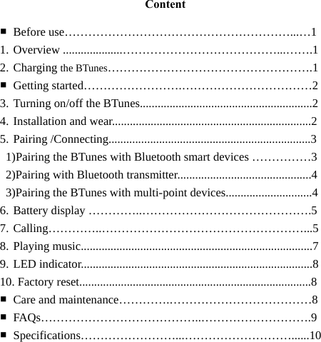   Content  ■ Before use…………………………………………………...…1 1. Overview ....................…………………………………...…….1 2. Charging the BTunes…………………………………………….1 ■ Getting started…………………….……………………………2 3. Turning on/off the BTunes..........................................................2 4. Installation and wear...................................................................2 5. Pairing /Connecting....................................................................3   1)Pairing the BTunes with Bluetooth smart devices ……………3   2)Pairing with Bluetooth transmitter.............................................4    3)Pairing the BTunes with multi-point devices.............................4 6. Battery display …………..…………………………………….5 7. Calling…………..……………………………………………...5 8. Playing music..............................................................................7 9. LED indicator..............................................................................8 10. Factory reset..............................................................................8 ■ Care and maintenance………….………………………………8 ■ FAQs…………………………………..……………………….9 ■ Specifications……………………...………………………......10        