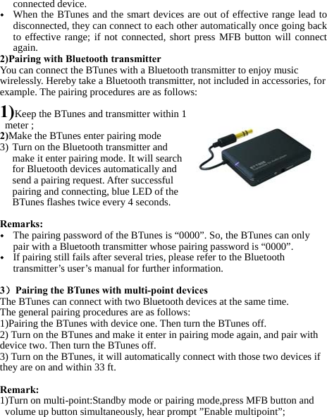   connected device. ◆ When the BTunes and the smart devices are out of effective range lead to disconnected, they can connect to each other automatically once going back to effective range; if not connected, short press MFB button will connect again. 2)Pairing with Bluetooth transmitter You can connect the BTunes with a Bluetooth transmitter to enjoy music wirelessly. Hereby take a Bluetooth transmitter, not included in accessories, for example. The pairing procedures are as follows:  1)Keep the BTunes and transmitter within 1 meter ; 2)Make the BTunes enter pairing mode  3) Turn on the Bluetooth transmitter and make it enter pairing mode. It will search for Bluetooth devices automatically and send a pairing request. After successful pairing and connecting, blue LED of the BTunes flashes twice every 4 seconds.  Remarks:  ◆ The pairing password of the BTunes is “0000”. So, the BTunes can only pair with a Bluetooth transmitter whose pairing password is “0000”. ◆ If pairing still fails after several tries, please refer to the Bluetooth transmitter’s user’s manual for further information.  3）Pairing the BTunes with multi-point devices The BTunes can connect with two Bluetooth devices at the same time.  The general pairing procedures are as follows: 1)Pairing the BTunes with device one. Then turn the BTunes off. 2) Turn on the BTunes and make it enter in pairing mode again, and pair with device two. Then turn the BTunes off. 3) Turn on the BTunes, it will automatically connect with those two devices if they are on and within 33 ft.   Remark: 1)Turn on multi-point:Standby mode or pairing mode,press MFB button and volume up button simultaneously, hear prompt ”Enable multipoint”; 