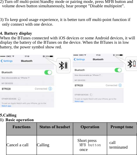   2) Turn off multi-point:Standby mode or pairing mode, press MFB button and volume down button simultaneously, hear prompt ”Disable multipoint”.   3) To keep good usage experience, it is better turn off multi-point function if only connect with one device.  4. Battery display  When the BTunes connected with iOS devices or some Android devices, it will display the battery of the BTunes on the device. When the BTunes is in low battery, the power symbol show red.               5.Calling 1) Basic operation  Functions Status of headset Operation Prompt tone Cancel a call Calling Short press  MFB button oncecall terminated 