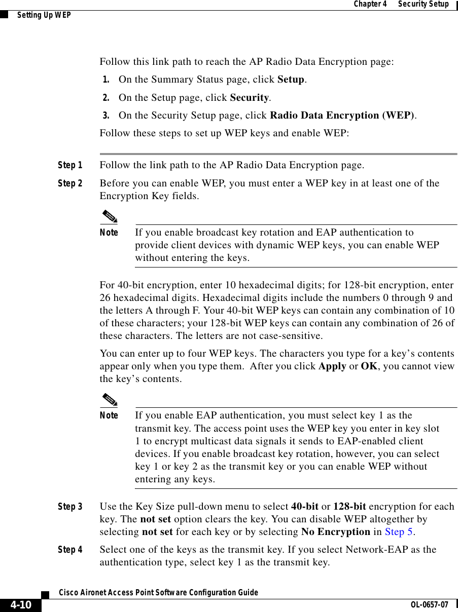  Chapter 4      Security SetupSetting Up WEP4-10Cisco Aironet Access Point Software Configuration Guide OL-0657-07Follow this link path to reach the AP Radio Data Encryption page:1. On the Summary Status page, click Setup.2. On the Setup page, click Security.3. On the Security Setup page, click Radio Data Encryption (WEP).Follow these steps to set up WEP keys and enable WEP:Step 1 Follow the link path to the AP Radio Data Encryption page. Step 2 Before you can enable WEP, you must enter a WEP key in at least one of the Encryption Key fields. Note If you enable broadcast key rotation and EAP authentication to provide client devices with dynamic WEP keys, you can enable WEP without entering the keys. For 40-bit encryption, enter 10 hexadecimal digits; for 128-bit encryption, enter 26 hexadecimal digits. Hexadecimal digits include the numbers 0 through 9 and the letters A through F. Your 40-bit WEP keys can contain any combination of 10 of these characters; your 128-bit WEP keys can contain any combination of 26 of these characters. The letters are not case-sensitive. You can enter up to four WEP keys. The characters you type for a key’s contents appear only when you type them.  After you click Apply or OK, you cannot view the key’s contents. Note If you enable EAP authentication, you must select key 1 as the transmit key. The access point uses the WEP key you enter in key slot 1 to encrypt multicast data signals it sends to EAP-enabled client devices. If you enable broadcast key rotation, however, you can select key 1 or key 2 as the transmit key or you can enable WEP without entering any keys.Step 3 Use the Key Size pull-down menu to select 40-bit or 128-bit encryption for each key. The not set option clears the key. You can disable WEP altogether by selecting not set for each key or by selecting No Encryption in Step 5.Step 4 Select one of the keys as the transmit key. If you select Network-EAP as the authentication type, select key 1 as the transmit key. 