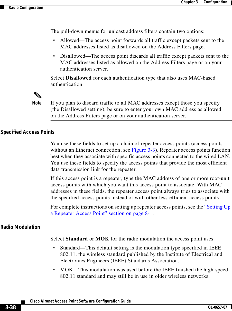  Chapter 3      ConfigurationRadio Configuration3-38Cisco Aironet Access Point Software Configuration Guide OL-0657-07The pull-down menus for unicast address filters contain two options:•Allowed—The access point forwards all traffic except packets sent to the MAC addresses listed as disallowed on the Address Filters page.•Disallowed—The access point discards all traffic except packets sent to the MAC addresses listed as allowed on the Address Filters page or on your authentication server.Select Disallowed for each authentication type that also uses MAC-based authentication.Note If you plan to discard traffic to all MAC addresses except those you specify (the Disallowed setting), be sure to enter your own MAC address as allowed on the Address Filters page or on your authentication server.Specified Access PointsYou use these fields to set up a chain of repeater access points (access points without an Ethernet connection; see Figure 3-3). Repeater access points function best when they associate with specific access points connected to the wired LAN. You use these fields to specify the access points that provide the most efficient data transmission link for the repeater.If this access point is a repeater, type the MAC address of one or more root-unit access points with which you want this access point to associate. With MAC addresses in these fields, the repeater access point always tries to associate with the specified access points instead of with other less-efficient access points.For complete instructions on setting up repeater access points, see the “Setting Up a Repeater Access Point” section on page 8-1.Radio ModulationSelect Standard or MOK for the radio modulation the access point uses.•Standard—This default setting is the modulation type specified in IEEE 802.11, the wireless standard published by the Institute of Electrical and Electronics Engineers (IEEE) Standards Association.•MOK—This modulation was used before the IEEE finished the high-speed 802.11 standard and may still be in use in older wireless networks.