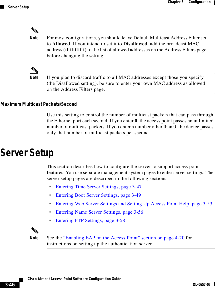  Chapter 3      ConfigurationServer Setup3-46Cisco Aironet Access Point Software Configuration Guide OL-0657-07Note For most configurations, you should leave Default Multicast Address Filter set to Allowed. If you intend to set it to Disallowed, add the broadcast MAC address (ffffffffffff) to the list of allowed addresses on the Address Filters page before changing the setting. Note If you plan to discard traffic to all MAC addresses except those you specify (the Disallowed setting), be sure to enter your own MAC address as allowed on the Address Filters page.Maximum Multicast Packets/SecondUse this setting to control the number of multicast packets that can pass through the Ethernet port each second. If you enter 0, the access point passes an unlimited number of multicast packets. If you enter a number other than 0, the device passes only that number of multicast packets per second.Server SetupThis section describes how to configure the server to support access point features. You use separate management system pages to enter server settings. The server setup pages are described in the following sections:•Entering Time Server Settings, page 3-47•Entering Boot Server Settings, page 3-49•Entering Web Server Settings and Setting Up Access Point Help, page 3-53•Entering Name Server Settings, page 3-56•Entering FTP Settings, page 3-58Note See the “Enabling EAP on the Access Point” section on page 4-20 for instructions on setting up the authentication server.
