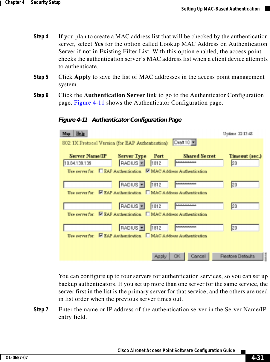  4-31Cisco Aironet Access Point Software Configuration GuideOL-0657-07Chapter 4      Security Setup Setting Up MAC-Based AuthenticationStep 4 If you plan to create a MAC address list that will be checked by the authentication server, select Yes for the option called Lookup MAC Address on Authentication Server if not in Existing Filter List. With this option enabled, the access point checks the authentication server’s MAC address list when a client device attempts to authenticate. Step 5 Click Apply to save the list of MAC addresses in the access point management system.Step 6 Click the Authentication Server link to go to the Authenticator Configuration page. Figure 4-11 shows the Authenticator Configuration page.Figure 4-11 Authenticator Configuration PageYou can configure up to four servers for authentication services, so you can set up backup authenticators. If you set up more than one server for the same service, the server first in the list is the primary server for that service, and the others are used in list order when the previous server times out. Step 7 Enter the name or IP address of the authentication server in the Server Name/IP entry field.