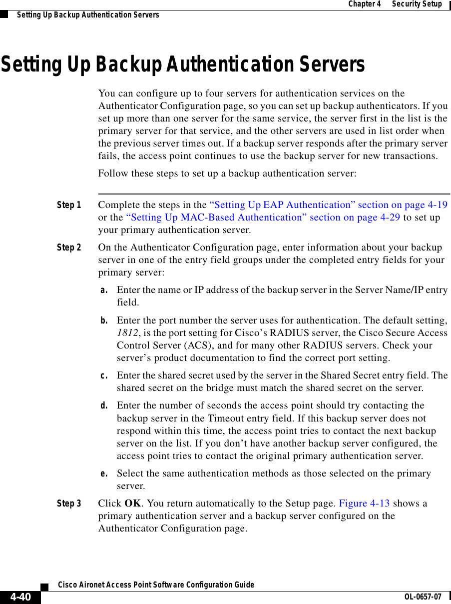  Chapter 4      Security SetupSetting Up Backup Authentication Servers4-40Cisco Aironet Access Point Software Configuration Guide OL-0657-07Setting Up Backup Authentication ServersYou can configure up to four servers for authentication services on the Authenticator Configuration page, so you can set up backup authenticators. If you set up more than one server for the same service, the server first in the list is the primary server for that service, and the other servers are used in list order when the previous server times out. If a backup server responds after the primary server fails, the access point continues to use the backup server for new transactions. Follow these steps to set up a backup authentication server:Step 1 Complete the steps in the “Setting Up EAP Authentication” section on page 4-19 or the “Setting Up MAC-Based Authentication” section on page 4-29 to set up your primary authentication server.Step 2 On the Authenticator Configuration page, enter information about your backup server in one of the entry field groups under the completed entry fields for your primary server: a. Enter the name or IP address of the backup server in the Server Name/IP entry field.b. Enter the port number the server uses for authentication. The default setting, 1812, is the port setting for Cisco’s RADIUS server, the Cisco Secure Access Control Server (ACS), and for many other RADIUS servers. Check your server’s product documentation to find the correct port setting.c. Enter the shared secret used by the server in the Shared Secret entry field. The shared secret on the bridge must match the shared secret on the server.d. Enter the number of seconds the access point should try contacting the backup server in the Timeout entry field. If this backup server does not respond within this time, the access point tries to contact the next backup server on the list. If you don’t have another backup server configured, the access point tries to contact the original primary authentication server.e. Select the same authentication methods as those selected on the primary server. Step 3 Click OK. You return automatically to the Setup page. Figure 4-13 shows a primary authentication server and a backup server configured on the Authenticator Configuration page.