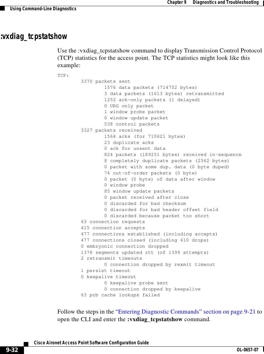  Chapter 9      Diagnostics and TroubleshootingUsing Command-Line Diagnostics9-32Cisco Aironet Access Point Software Configuration Guide OL-0657-07:vxdiag_tcpstatshowUse the :vxdiag_tcpstatshow command to display Transmission Control Protocol (TCP) statistics for the access point. The TCP statistics might look like this example:TCP:3370 packets sent1576 data packets (714752 bytes)3 data packets (1613 bytes) retransmitted1252 ack-only packets (1 delayed)0 URG only packet1 window probe packet0 window update packet538 control packets3327 packets received1564 acks (for 710621 bytes)23 duplicate acks0 ack for unsent data824 packets (189251 bytes) received in-sequence8 completely duplicate packets (2562 bytes)0 packet with some dup. data (0 byte duped)74 out-of-order packets (0 byte)0 packet (0 byte) of data after window0 window probe85 window update packets0 packet received after close0 discarded for bad checksum0 discarded for bad header offset field0 discarded because packet too short63 connection requests415 connection accepts477 connections established (including accepts)477 connections closed (including 410 drops)0 embryonic connection dropped1378 segments updated rtt (of 1399 attempts)2 retransmit timeouts0 connection dropped by rexmit timeout1 persist timeout0 keepalive timeout0 keepalive probe sent0 connection dropped by keepalive63 pcb cache lookups failedFollow the steps in the “Entering Diagnostic Commands” section on page 9-21 to open the CLI and enter the :vxdiag_tcpstatshow command. 