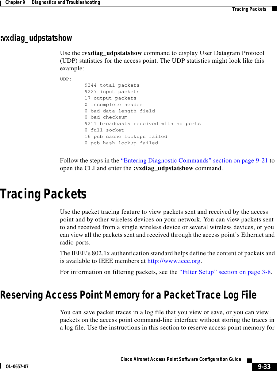  9-33Cisco Aironet Access Point Software Configuration GuideOL-0657-07Chapter 9      Diagnostics and Troubleshooting Tracing Packets:vxdiag_udpstatshowUse the :vxdiag_udpstatshow command to display User Datagram Protocol (UDP) statistics for the access point. The UDP statistics might look like this example:UDP:9244 total packets9227 input packets17 output packets0 incomplete header0 bad data length field0 bad checksum9211 broadcasts received with no ports0 full socket16 pcb cache lookups failed0 pcb hash lookup failedFollow the steps in the “Entering Diagnostic Commands” section on page 9-21 to open the CLI and enter the :vxdiag_udpstatshow command. Tracing PacketsUse the packet tracing feature to view packets sent and received by the access point and by other wireless devices on your network. You can view packets sent to and received from a single wireless device or several wireless devices, or you can view all the packets sent and received through the access point’s Ethernet and radio ports. The IEEE’s 802.1x authentication standard helps define the content of packets and is available to IEEE members at http://www.ieee.org.For information on filtering packets, see the “Filter Setup” section on page 3-8.Reserving Access Point Memory for a Packet Trace Log FileYou can save packet traces in a log file that you view or save, or you can view packets on the access point command-line interface without storing the traces in a log file. Use the instructions in this section to reserve access point memory for 
