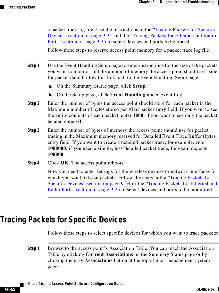  Chapter 9      Diagnostics and TroubleshootingTracing Packets9-34Cisco Aironet Access Point Software Configuration Guide OL-0657-07a packet trace log file. Use the instructions in the “Tracing Packets for Specific Devices” section on page 9-34 and the “Tracing Packets for Ethernet and Radio Ports” section on page 9-35 to select devices and ports to be traced.Follow these steps to reserve access point memory for a packet trace log file:Step 1 Use the Event Handling Setup page to enter instructions for the size of the packets you want to monitor and the amount of memory the access point should set aside for packet data. Follow this link path to the Event Handling Setup page:a. On the Summary Status page, click Setup.b. On the Setup page, click Event Handling under Event Log.Step 2 Enter the number of bytes the access point should store for each packet in the Maximum number of bytes stored per Alert packet entry field. If you want to see the entire contents of each packet, enter 1600; if you want to see only the packet header, enter 64.Step 3 Enter the number of bytes of memory the access point should use for packet tracing in the Maximum memory reserved for Detailed Event Trace Buffer (bytes) entry field. If you want to create a detailed packet trace, for example, enter 1000000; if you need a simple, less-detailed packet trace, for example, enter 100000. Step 4 Click OK. The access point reboots.Now you need to enter settings for the wireless devices or network interfaces for which you want to trace packets. Follow the steps in the “Tracing Packets for Specific Devices” section on page 9-34 or the “Tracing Packets for Ethernet and Radio Ports” section on page 9-35 to select devices and ports to be monitored.Tracing Packets for Specific DevicesFollow these steps to select specific devices for which you want to trace packets:Step 1 Browse to the access point’s Association Table. You can reach the Association Table by clicking Current Associations on the Summary Status page or by clicking the gray Associations button at the top of most management system pages.