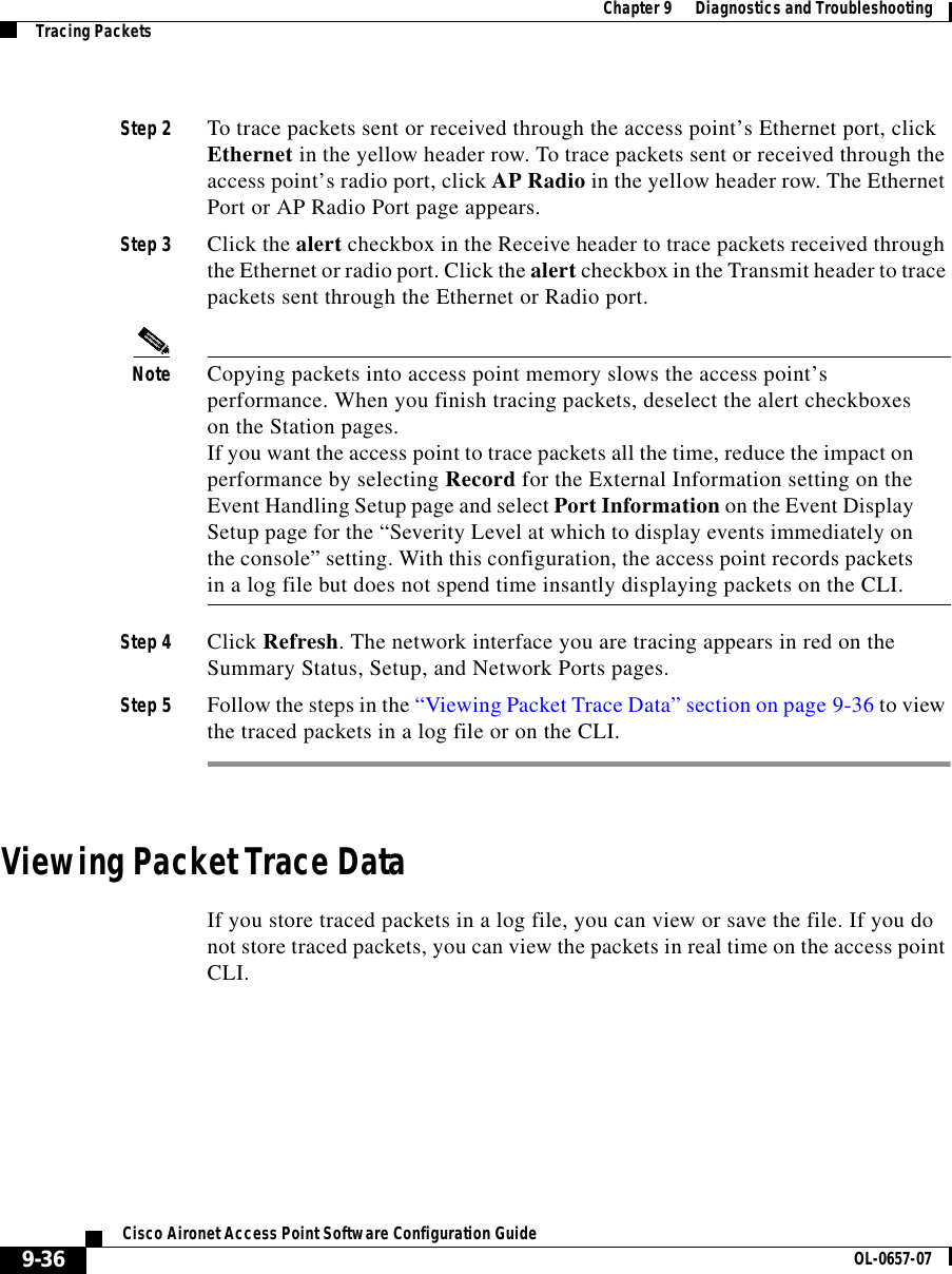  Chapter 9      Diagnostics and TroubleshootingTracing Packets9-36Cisco Aironet Access Point Software Configuration Guide OL-0657-07Step 2 To trace packets sent or received through the access point’s Ethernet port, click Ethernet in the yellow header row. To trace packets sent or received through the access point’s radio port, click AP Radio in the yellow header row. The Ethernet Port or AP Radio Port page appears.Step 3 Click the alert checkbox in the Receive header to trace packets received through the Ethernet or radio port. Click the alert checkbox in the Transmit header to trace packets sent through the Ethernet or Radio port.Note Copying packets into access point memory slows the access point’s performance. When you finish tracing packets, deselect the alert checkboxes on the Station pages.If you want the access point to trace packets all the time, reduce the impact on performance by selecting Record for the External Information setting on the Event Handling Setup page and select Port Information on the Event Display Setup page for the “Severity Level at which to display events immediately on the console” setting. With this configuration, the access point records packets in a log file but does not spend time insantly displaying packets on the CLI.Step 4 Click Refresh. The network interface you are tracing appears in red on the Summary Status, Setup, and Network Ports pages.Step 5 Follow the steps in the “Viewing Packet Trace Data” section on page 9-36 to view the traced packets in a log file or on the CLI.Viewing Packet Trace DataIf you store traced packets in a log file, you can view or save the file. If you do not store traced packets, you can view the packets in real time on the access point CLI.