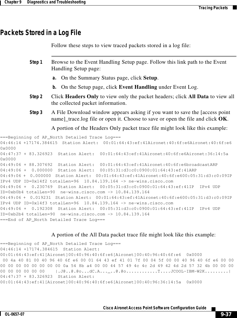  9-37Cisco Aironet Access Point Software Configuration GuideOL-0657-07Chapter 9      Diagnostics and Troubleshooting Tracing PacketsPackets Stored in a Log FileFollow these steps to view traced packets stored in a log file:Step 1 Browse to the Event Handling Setup page. Follow this link path to the Event Handling Setup page:a. On the Summary Status page, click Setup.b. On the Setup page, click Event Handling under Event Log.Step 2 Click Headers Only to view only the packet headers; click All Data to view all the collected packet information.Step 3 A File Download window appears asking if you want to save the [access point name]_trace.log file or open it. Choose to save or open the file and click OK. A portion of the Headers Only packet trace file might look like this example:===Beginning of AP_North Detailed Trace Log===04:46:14 +17174.384615 Station Alert: 00:01:64:43:ef:41Aironet:40:6f:e6Aironet:40:6f:e60x000004:47:37 + 83.326923 Station Alert: 00:01:64:43:ef:41Aironet:40:6f:e6Aironet:36:14:5a0x000004:49:06 + 88.307692 Station Alert: 00:01:64:43:ef:41Aironet:40:6f:e6broadcastARP04:49:06 + 0.000000 Station Alert: 00:05:31:d3:c0:0900:01:64:43:ef:41ARP04:49:06 + 0.000000 Station Alert: 00:01:64:43:ef:41Aironet:40:6f:e600:05:31:d3:c0:09IPIPv4 UDP ID=0x14f2 totalLen=96 10.84.139.164 -&gt; ne-wins.cisco.com04:49:06 + 0.230769 Station Alert: 00:05:31:d3:c0:0900:01:64:43:ef:41IP IPv4 UDPID=0xb0b4 totalLen=90 ne-wins.cisco.com -&gt; 10.84.139.16404:49:06 + 0.019231 Station Alert: 00:01:64:43:ef:41Aironet:40:6f:e600:05:31:d3:c0:09IPIPv4 UDP ID=0x14f3 totalLen=96 10.84.139.164 -&gt; ne-wins.cisco.com04:49:06 + 0.192308 Station Alert: 00:05:31:d3:c0:0900:01:64:43:ef:41IP IPv4 UDPID=0xb2b4 totalLen=90 ne-wins.cisco.com -&gt; 10.84.139.164===End of AP_North Detailed Trace Log===A portion of the All Data packet trace file might look like this example:===Beginning of AP_North Detailed Trace Log===04:46:14 +17174.384615 Station Alert:00:01:64:43:ef:41[Aironet]00:40:96:40:6f:e6[Aironet]00:40:96:40:6f:e6 0x000000 4a 40 81 00 40 96 40 6f e6 00 01 64 43 ef 41 01 7f 00 04 5f 00 00 40 96 40 6f e6 00 0000 00 00 00 00 00 00 00 0a 54 8b a4 00 00 44 57 49 4c 4c 2d 49 42 4d 2d 57 32 4b 00 00 0000 00 00 00 00 00 |.J@..@.@o...dC.A..._..@.@o............T....JCOOL-IBM-W2K.........|04:47:37 + 83.326923 Station Alert:00:01:64:43:ef:41[Aironet]00:40:96:40:6f:e6[Aironet]00:40:96:36:14:5a 0x0000