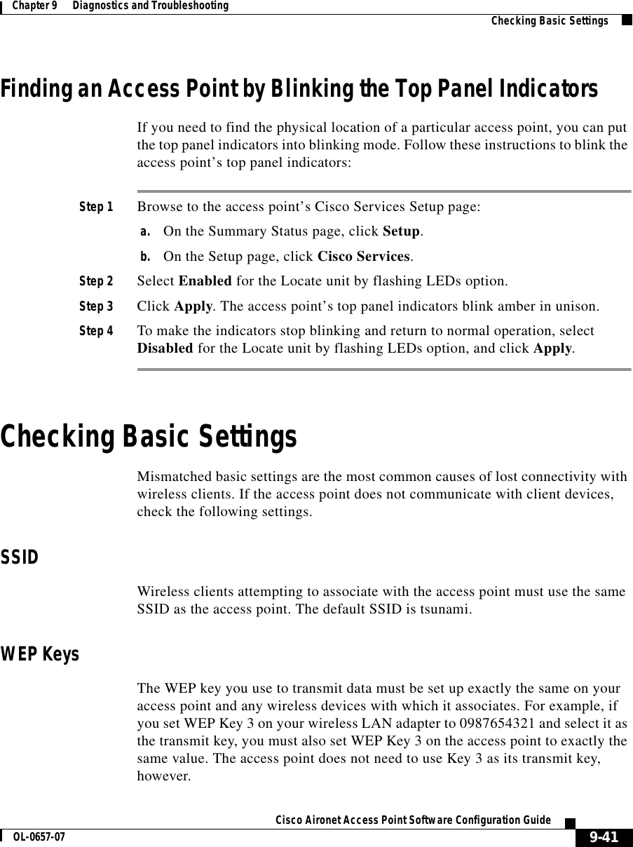 9-41Cisco Aironet Access Point Software Configuration GuideOL-0657-07Chapter 9      Diagnostics and Troubleshooting Checking Basic SettingsFinding an Access Point by Blinking the Top Panel IndicatorsIf you need to find the physical location of a particular access point, you can put the top panel indicators into blinking mode. Follow these instructions to blink the access point’s top panel indicators:Step 1 Browse to the access point’s Cisco Services Setup page:a. On the Summary Status page, click Setup.b. On the Setup page, click Cisco Services.Step 2 Select Enabled for the Locate unit by flashing LEDs option.Step 3 Click Apply. The access point’s top panel indicators blink amber in unison. Step 4 To make the indicators stop blinking and return to normal operation, select Disabled for the Locate unit by flashing LEDs option, and click Apply.Checking Basic SettingsMismatched basic settings are the most common causes of lost connectivity with wireless clients. If the access point does not communicate with client devices, check the following settings.SSIDWireless clients attempting to associate with the access point must use the same SSID as the access point. The default SSID is tsunami.WEP KeysThe WEP key you use to transmit data must be set up exactly the same on your access point and any wireless devices with which it associates. For example, if you set WEP Key 3 on your wireless LAN adapter to 0987654321 and select it as the transmit key, you must also set WEP Key 3 on the access point to exactly the same value. The access point does not need to use Key 3 as its transmit key, however.