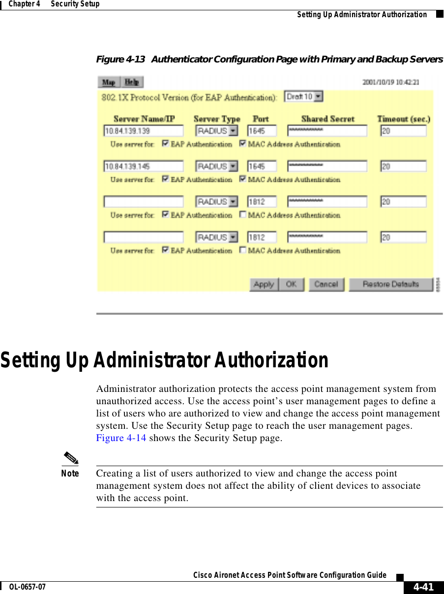  4-41Cisco Aironet Access Point Software Configuration GuideOL-0657-07Chapter 4      Security Setup Setting Up Administrator AuthorizationFigure 4-13 Authenticator Configuration Page with Primary and Backup ServersSetting Up Administrator AuthorizationAdministrator authorization protects the access point management system from unauthorized access. Use the access point’s user management pages to define a list of users who are authorized to view and change the access point management system. Use the Security Setup page to reach the user management pages. Figure 4-14 shows the Security Setup page.Note Creating a list of users authorized to view and change the access point management system does not affect the ability of client devices to associate with the access point.
