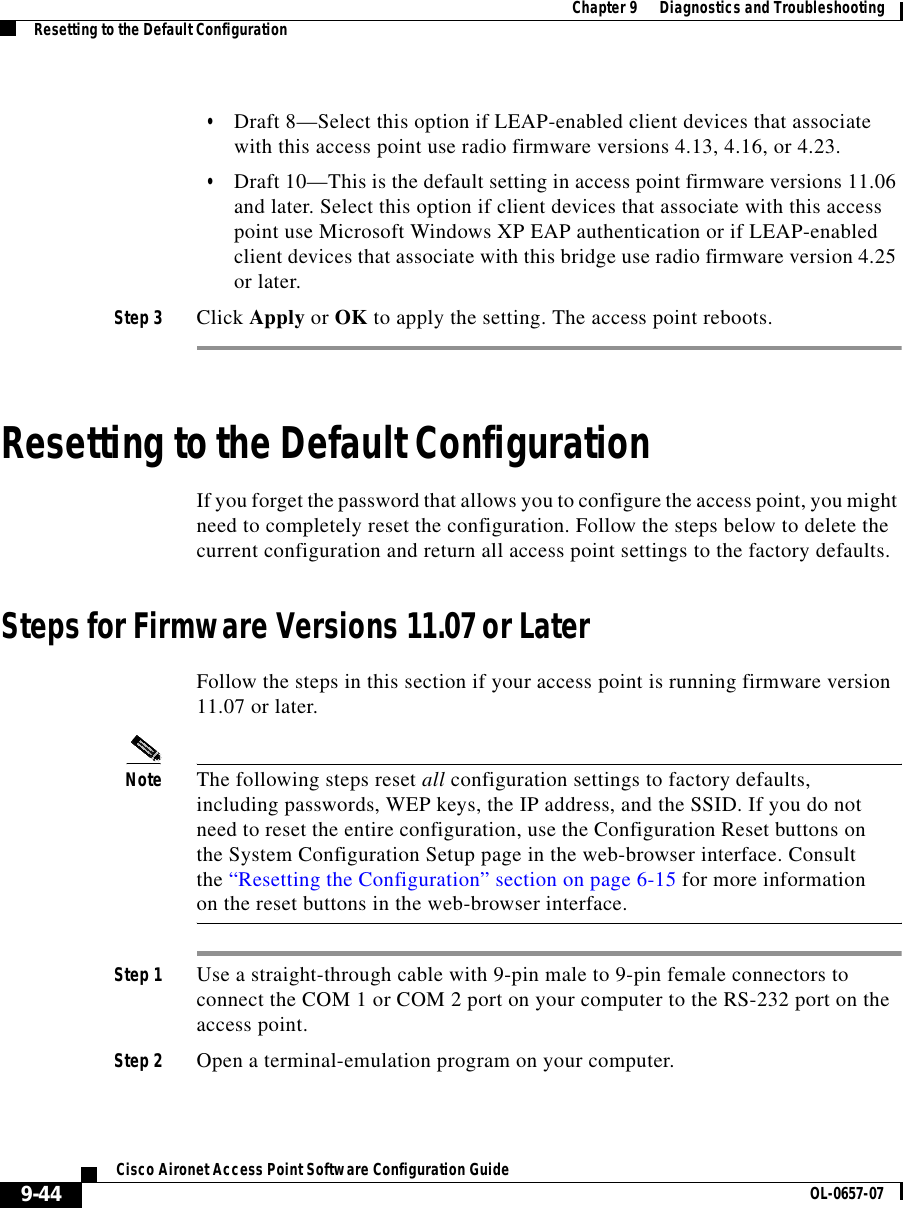  Chapter 9      Diagnostics and TroubleshootingResetting to the Default Configuration9-44Cisco Aironet Access Point Software Configuration Guide OL-0657-07•Draft 8—Select this option if LEAP-enabled client devices that associate with this access point use radio firmware versions 4.13, 4.16, or 4.23.•Draft 10—This is the default setting in access point firmware versions 11.06 and later. Select this option if client devices that associate with this access point use Microsoft Windows XP EAP authentication or if LEAP-enabled client devices that associate with this bridge use radio firmware version 4.25 or later.Step 3 Click Apply or OK to apply the setting. The access point reboots.Resetting to the Default ConfigurationIf you forget the password that allows you to configure the access point, you might need to completely reset the configuration. Follow the steps below to delete the current configuration and return all access point settings to the factory defaults.Steps for Firmware Versions 11.07 or LaterFollow the steps in this section if your access point is running firmware version 11.07 or later.Note The following steps reset all configuration settings to factory defaults, including passwords, WEP keys, the IP address, and the SSID. If you do not need to reset the entire configuration, use the Configuration Reset buttons on the System Configuration Setup page in the web-browser interface. Consult the “Resetting the Configuration” section on page 6-15 for more information on the reset buttons in the web-browser interface.Step 1 Use a straight-through cable with 9-pin male to 9-pin female connectors to connect the COM 1 or COM 2 port on your computer to the RS-232 port on the access point.Step 2 Open a terminal-emulation program on your computer.