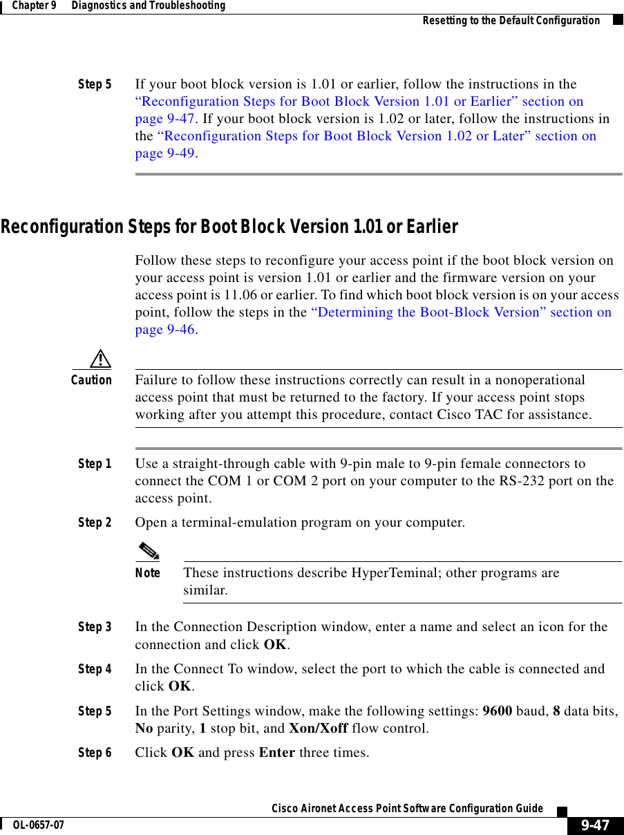  9-47Cisco Aironet Access Point Software Configuration GuideOL-0657-07Chapter 9      Diagnostics and Troubleshooting Resetting to the Default ConfigurationStep 5 If your boot block version is 1.01 or earlier, follow the instructions in the “Reconfiguration Steps for Boot Block Version 1.01 or Earlier” section on page 9-47. If your boot block version is 1.02 or later, follow the instructions in the “Reconfiguration Steps for Boot Block Version 1.02 or Later” section on page 9-49.Reconfiguration Steps for Boot Block Version 1.01 or EarlierFollow these steps to reconfigure your access point if the boot block version on your access point is version 1.01 or earlier and the firmware version on your access point is 11.06 or earlier. To find which boot block version is on your access point, follow the steps in the “Determining the Boot-Block Version” section on page 9-46.Caution Failure to follow these instructions correctly can result in a nonoperational access point that must be returned to the factory. If your access point stops working after you attempt this procedure, contact Cisco TAC for assistance.Step 1 Use a straight-through cable with 9-pin male to 9-pin female connectors to connect the COM 1 or COM 2 port on your computer to the RS-232 port on the access point.Step 2 Open a terminal-emulation program on your computer.Note These instructions describe HyperTeminal; other programs are similar.Step 3 In the Connection Description window, enter a name and select an icon for the connection and click OK. Step 4 In the Connect To window, select the port to which the cable is connected and click OK. Step 5 In the Port Settings window, make the following settings: 9600 baud, 8 data bits, No parity, 1 stop bit, and Xon/Xoff flow control. Step 6 Click OK and press Enter three times.