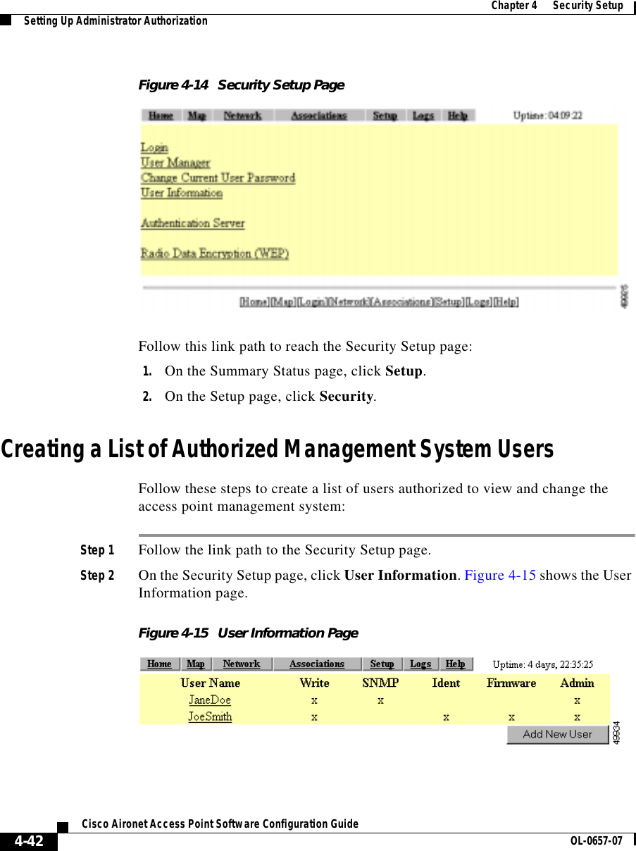  Chapter 4      Security SetupSetting Up Administrator Authorization4-42Cisco Aironet Access Point Software Configuration Guide OL-0657-07Figure 4-14 Security Setup PageFollow this link path to reach the Security Setup page:1. On the Summary Status page, click Setup.2. On the Setup page, click Security.Creating a List of Authorized Management System UsersFollow these steps to create a list of users authorized to view and change the access point management system:Step 1 Follow the link path to the Security Setup page.Step 2 On the Security Setup page, click User Information. Figure 4-15 shows the User Information page.Figure 4-15 User Information Page