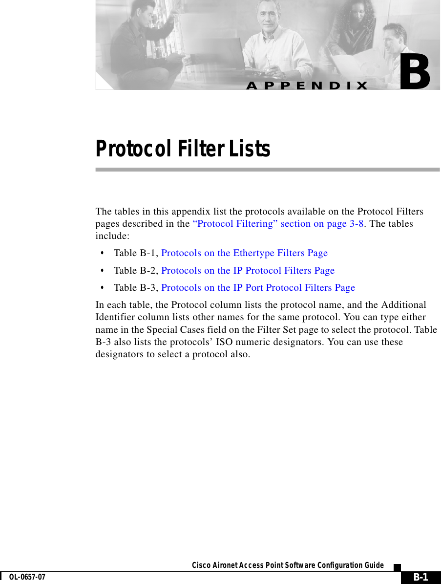  B-1Cisco Aironet Access Point Software Configuration GuideOL-0657-07APPENDIXBProtocol Filter ListsThe tables in this appendix list the protocols available on the Protocol Filters pages described in the “Protocol Filtering” section on page 3-8. The tables include:•Table B-1, Protocols on the Ethertype Filters Page •Table B-2, Protocols on the IP Protocol Filters Page•Table B-3, Protocols on the IP Port Protocol Filters PageIn each table, the Protocol column lists the protocol name, and the Additional Identifier column lists other names for the same protocol. You can type either name in the Special Cases field on the Filter Set page to select the protocol. Table B-3 also lists the protocols’ ISO numeric designators. You can use these designators to select a protocol also.