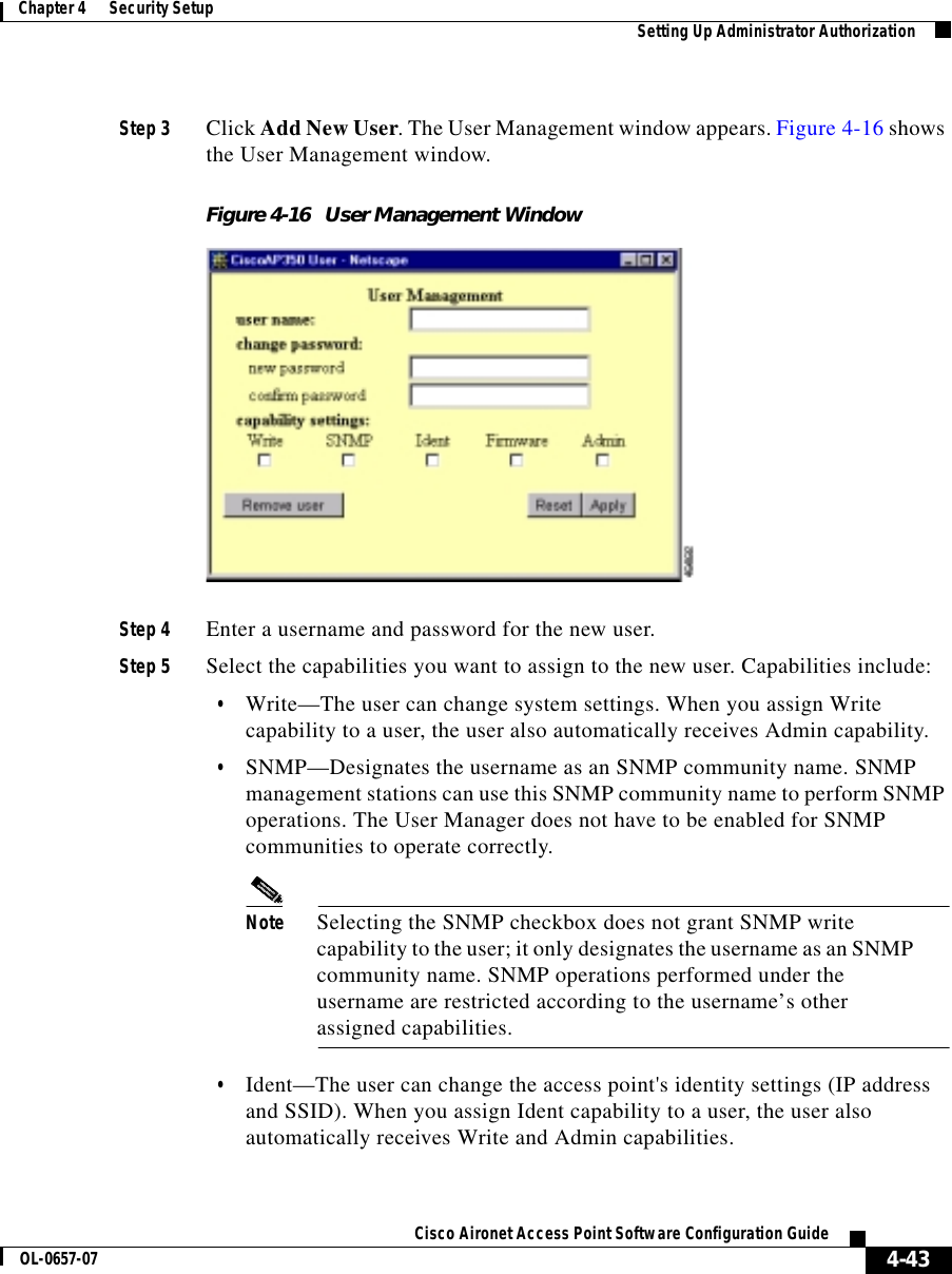  4-43Cisco Aironet Access Point Software Configuration GuideOL-0657-07Chapter 4      Security Setup Setting Up Administrator AuthorizationStep 3 Click Add New User. The User Management window appears. Figure 4-16 shows the User Management window.Figure 4-16 User Management WindowStep 4 Enter a username and password for the new user.Step 5 Select the capabilities you want to assign to the new user. Capabilities include:•Write—The user can change system settings. When you assign Write capability to a user, the user also automatically receives Admin capability.•SNMP—Designates the username as an SNMP community name. SNMP management stations can use this SNMP community name to perform SNMP operations. The User Manager does not have to be enabled for SNMP communities to operate correctly.Note Selecting the SNMP checkbox does not grant SNMP write capability to the user; it only designates the username as an SNMP community name. SNMP operations performed under the username are restricted according to the username’s other assigned capabilities. •Ident—The user can change the access point&apos;s identity settings (IP address and SSID). When you assign Ident capability to a user, the user also automatically receives Write and Admin capabilities.