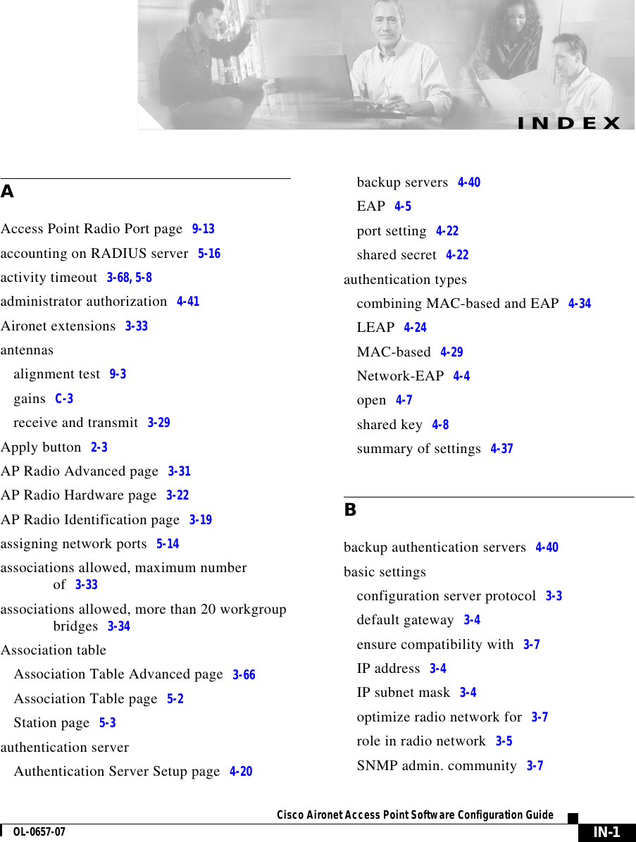  IN-1Cisco Aironet Access Point Software Configuration GuideOL-0657-07INDEXAAccess Point Radio Port page 9-13accounting on RADIUS server 5-16activity timeout 3-68, 5-8administrator authorization 4-41Aironet extensions 3-33antennasalignment test 9-3gains C-3receive and transmit 3-29Apply button 2-3AP Radio Advanced page 3-31AP Radio Hardware page 3-22AP Radio Identification page 3-19assigning network ports 5-14associations allowed, maximum number of 3-33associations allowed, more than 20 workgroup bridges 3-34Association tableAssociation Table Advanced page 3-66Association Table page 5-2Station page 5-3authentication serverAuthentication Server Setup page 4-20backup servers 4-40EAP 4-5port setting 4-22shared secret 4-22authentication typescombining MAC-based and EAP 4-34LEAP 4-24MAC-based 4-29Network-EAP 4-4open 4-7shared key 4-8summary of settings 4-37Bbackup authentication servers 4-40basic settingsconfiguration server protocol 3-3default gateway 3-4ensure compatibility with 3-7IP address 3-4IP subnet mask 3-4optimize radio network for 3-7role in radio network 3-5SNMP admin. community 3-7
