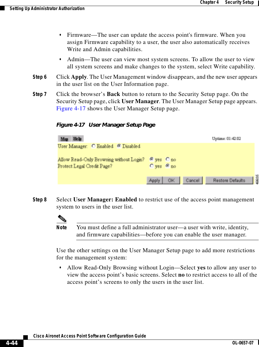  Chapter 4      Security SetupSetting Up Administrator Authorization4-44Cisco Aironet Access Point Software Configuration Guide OL-0657-07•Firmware—The user can update the access point&apos;s firmware. When you assign Firmware capability to a user, the user also automatically receives Write and Admin capabilities.•Admin—The user can view most system screens. To allow the user to view all system screens and make changes to the system, select Write capability.Step 6 Click Apply. The User Management window disappears, and the new user appears in the user list on the User Information page.Step 7 Click the browser’s Back button to return to the Security Setup page. On the Security Setup page, click User Manager. The User Manager Setup page appears. Figure 4-17 shows the User Manager Setup page.Figure 4-17 User Manager Setup PageStep 8 Select User Manager: Enabled to restrict use of the access point management system to users in the user list.Note You must define a full administrator user—a user with write, identity, and firmware capabilities—before you can enable the user manager.Use the other settings on the User Manager Setup page to add more restrictions for the management system:•Allow Read-Only Browsing without Login—Select yes to allow any user to view the access point’s basic screens. Select no to restrict access to all of the access point’s screens to only the users in the user list.