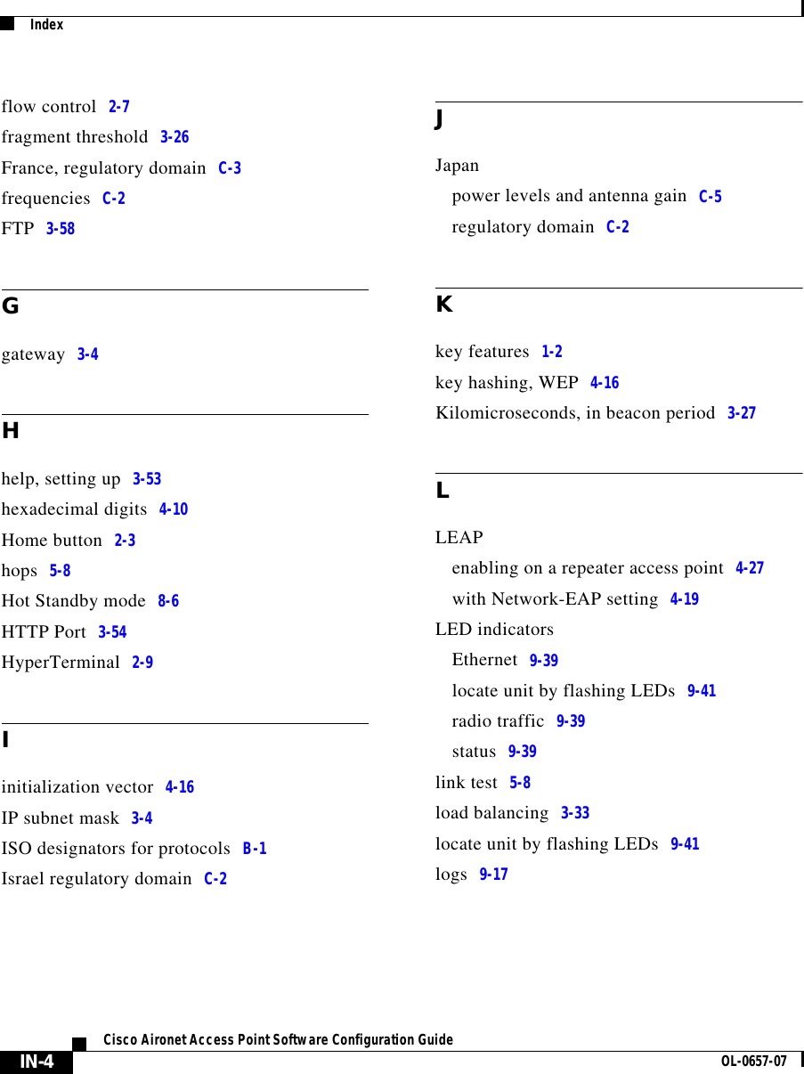  IndexIN-4Cisco Aironet Access Point Software Configuration Guide OL-0657-07flow control 2-7fragment threshold 3-26France, regulatory domain C-3frequencies C-2FTP 3-58Ggateway 3-4Hhelp, setting up 3-53hexadecimal digits 4-10Home button 2-3hops 5-8Hot Standby mode 8-6HTTP Port 3-54HyperTerminal 2-9Iinitialization vector 4-16IP subnet mask 3-4ISO designators for protocols B-1Israel regulatory domain C-2JJapanpower levels and antenna gain C-5regulatory domain C-2Kkey features 1-2key hashing, WEP 4-16Kilomicroseconds, in beacon period 3-27LLEAPenabling on a repeater access point 4-27with Network-EAP setting 4-19LED indicatorsEthernet 9-39locate unit by flashing LEDs 9-41radio traffic 9-39status 9-39link test 5-8load balancing 3-33locate unit by flashing LEDs 9-41logs 9-17