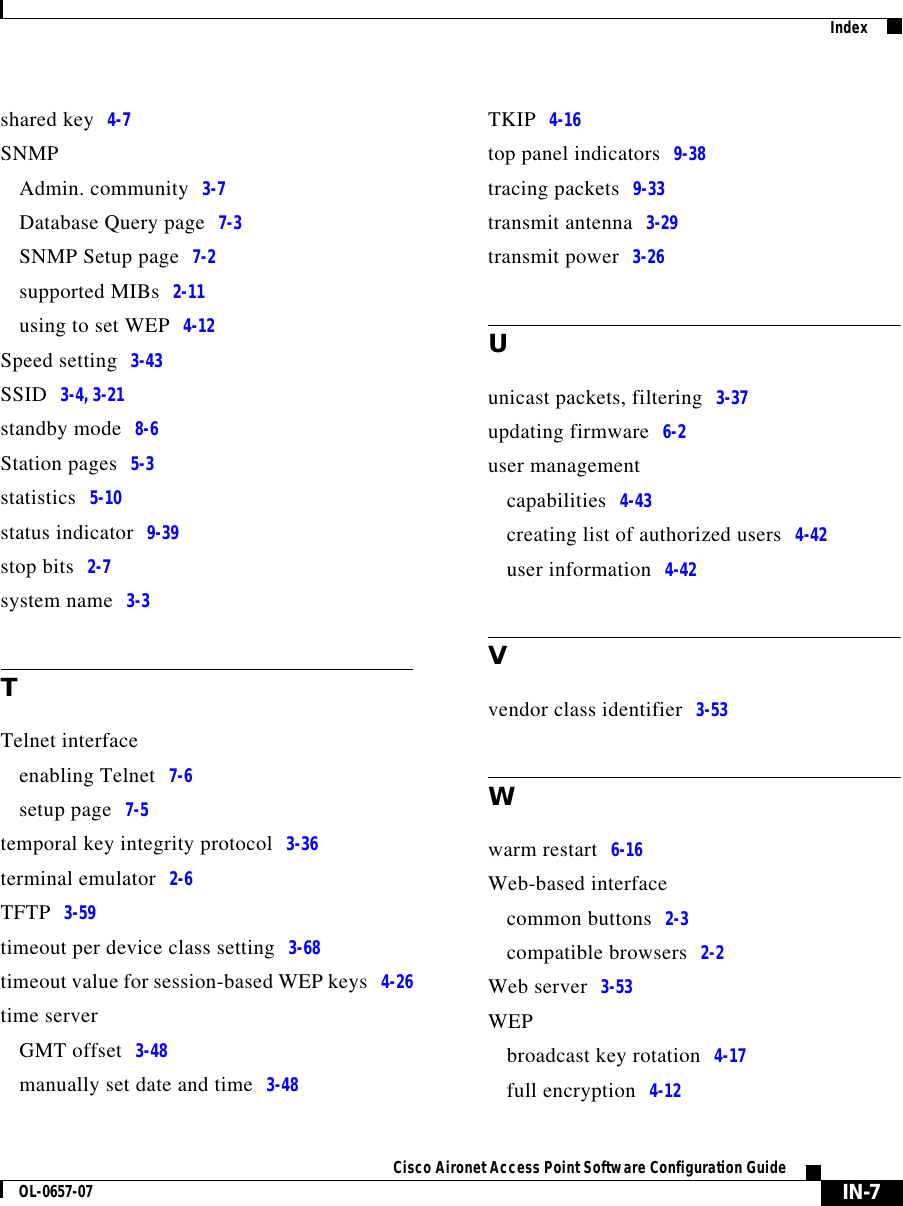  IN-7Cisco Aironet Access Point Software Configuration GuideOL-0657-07Indexshared key 4-7SNMPAdmin. community 3-7Database Query page 7-3SNMP Setup page 7-2supported MIBs 2-11using to set WEP 4-12Speed setting 3-43SSID 3-4, 3-21standby mode 8-6Station pages 5-3statistics 5-10status indicator 9-39stop bits 2-7system name 3-3TTelnet interfaceenabling Telnet 7-6setup page 7-5temporal key integrity protocol 3-36terminal emulator 2-6TFTP 3-59timeout per device class setting 3-68timeout value for session-based WEP keys 4-26time serverGMT offset 3-48manually set date and time 3-48TKIP 4-16top panel indicators 9-38tracing packets 9-33transmit antenna 3-29transmit power 3-26Uunicast packets, filtering 3-37updating firmware 6-2user managementcapabilities 4-43creating list of authorized users 4-42user information 4-42Vvendor class identifier 3-53Wwarm restart 6-16Web-based interfacecommon buttons 2-3compatible browsers 2-2Web server 3-53WEPbroadcast key rotation 4-17full encryption 4-12