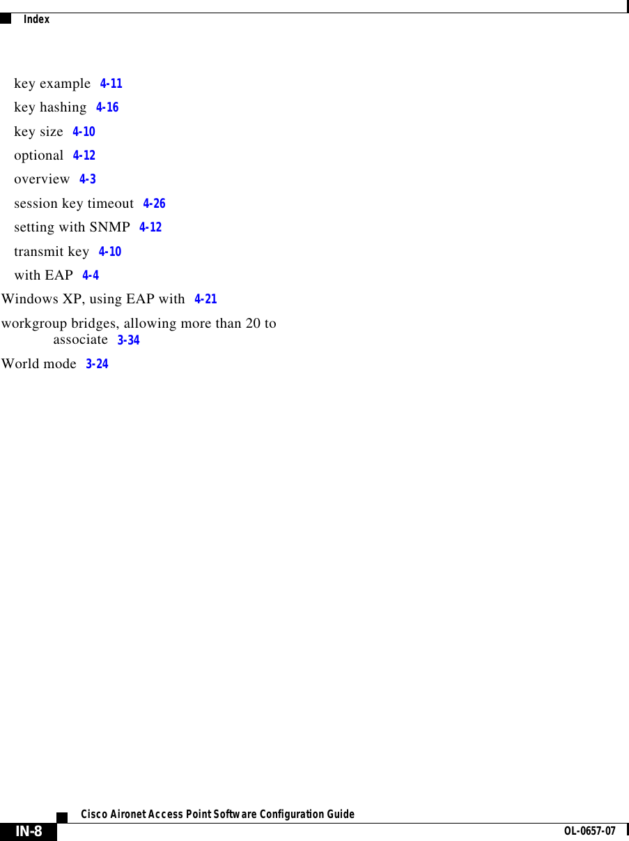  IndexIN-8Cisco Aironet Access Point Software Configuration Guide OL-0657-07key example 4-11key hashing 4-16key size 4-10optional 4-12overview 4-3session key timeout 4-26setting with SNMP 4-12transmit key 4-10with EAP 4-4Windows XP, using EAP with 4-21workgroup bridges, allowing more than 20 to associate 3-34World mode 3-24