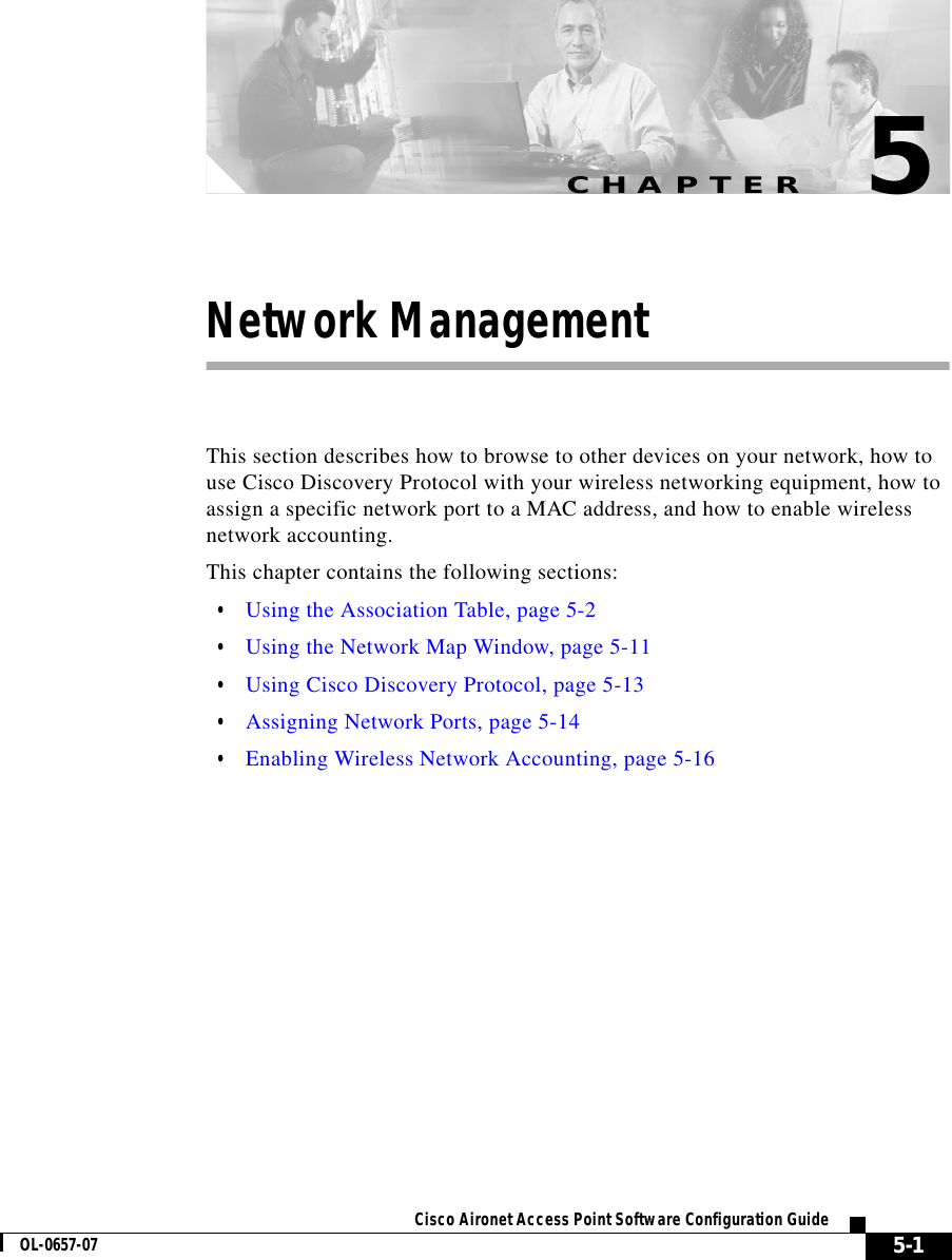 CHAPTER 5-1Cisco Aironet Access Point Software Configuration GuideOL-0657-075Network ManagementThis section describes how to browse to other devices on your network, how to use Cisco Discovery Protocol with your wireless networking equipment, how to assign a specific network port to a MAC address, and how to enable wireless network accounting.This chapter contains the following sections:•Using the Association Table, page 5-2•Using the Network Map Window, page 5-11•Using Cisco Discovery Protocol, page 5-13•Assigning Network Ports, page 5-14•Enabling Wireless Network Accounting, page 5-16