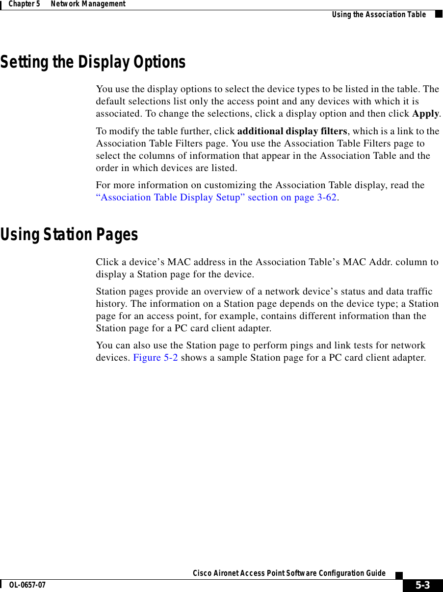  5-3Cisco Aironet Access Point Software Configuration GuideOL-0657-07Chapter 5      Network Management Using the Association TableSetting the Display OptionsYou use the display options to select the device types to be listed in the table. The default selections list only the access point and any devices with which it is associated. To change the selections, click a display option and then click Apply.To modify the table further, click additional display filters, which is a link to the Association Table Filters page. You use the Association Table Filters page to select the columns of information that appear in the Association Table and the order in which devices are listed.For more information on customizing the Association Table display, read the “Association Table Display Setup” section on page 3-62.Using Station PagesClick a device’s MAC address in the Association Table’s MAC Addr. column to display a Station page for the device.Station pages provide an overview of a network device’s status and data traffic history. The information on a Station page depends on the device type; a Station page for an access point, for example, contains different information than the Station page for a PC card client adapter.You can also use the Station page to perform pings and link tests for network devices. Figure 5-2 shows a sample Station page for a PC card client adapter.