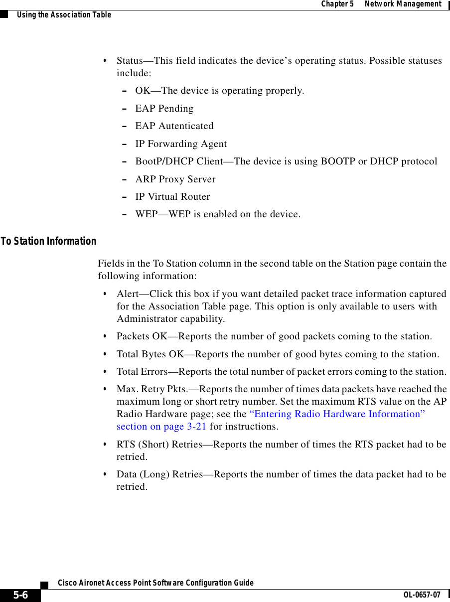  Chapter 5      Network ManagementUsing the Association Table5-6Cisco Aironet Access Point Software Configuration Guide OL-0657-07•Status—This field indicates the device’s operating status. Possible statuses include:–OK—The device is operating properly.–EAP Pending–EAP Autenticated–IP Forwarding Agent–BootP/DHCP Client—The device is using BOOTP or DHCP protocol–ARP Proxy Server–IP Virtual Router –WEP—WEP is enabled on the device.To Station InformationFields in the To Station column in the second table on the Station page contain the following information:•Alert—Click this box if you want detailed packet trace information captured for the Association Table page. This option is only available to users with Administrator capability.•Packets OK—Reports the number of good packets coming to the station. •Total Bytes OK—Reports the number of good bytes coming to the station. •Total Errors—Reports the total number of packet errors coming to the station. •Max. Retry Pkts.—Reports the number of times data packets have reached the maximum long or short retry number. Set the maximum RTS value on the AP Radio Hardware page; see the “Entering Radio Hardware Information” section on page 3-21 for instructions.•RTS (Short) Retries—Reports the number of times the RTS packet had to be retried.•Data (Long) Retries—Reports the number of times the data packet had to be retried.