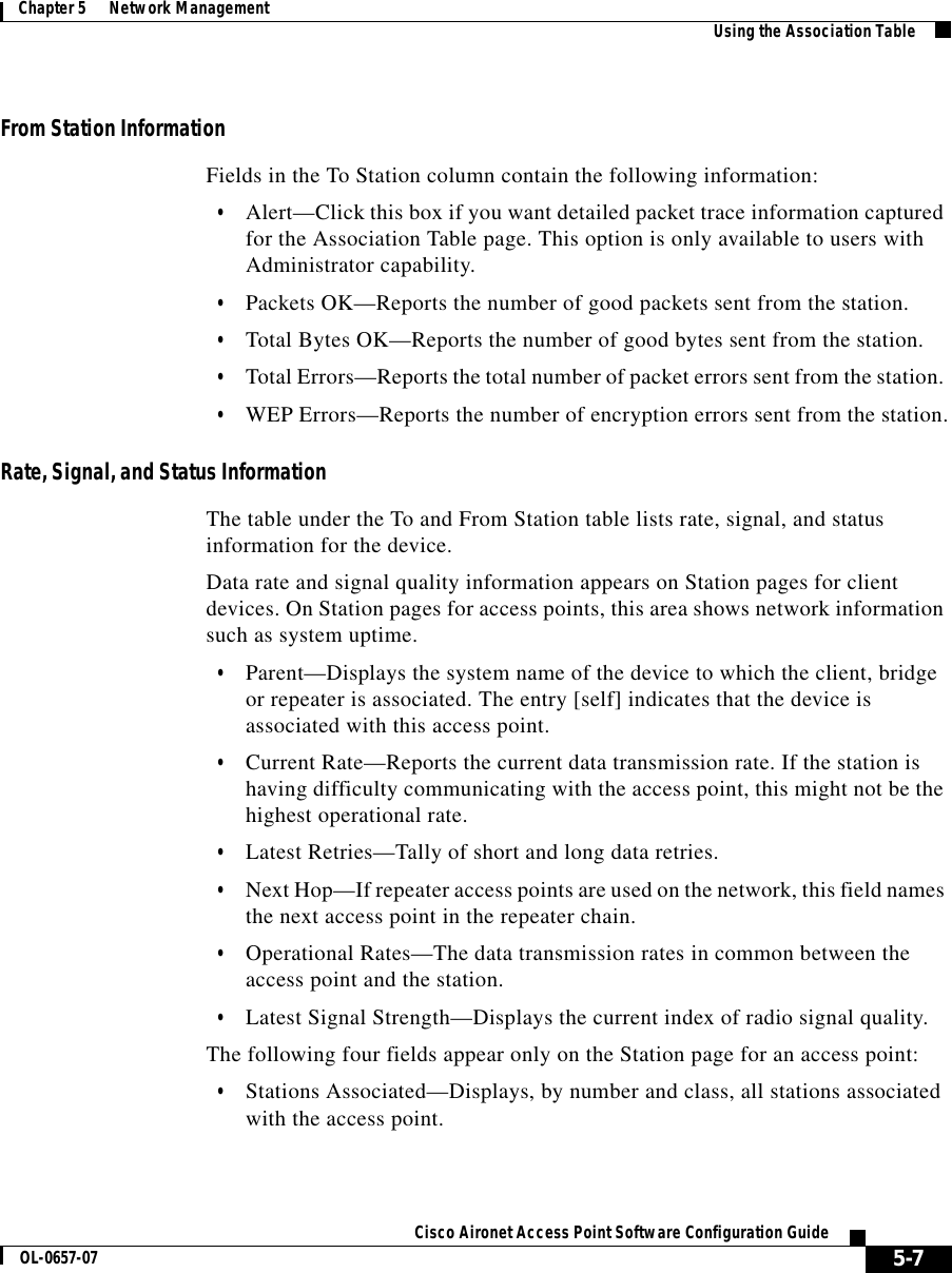  5-7Cisco Aironet Access Point Software Configuration GuideOL-0657-07Chapter 5      Network Management Using the Association TableFrom Station InformationFields in the To Station column contain the following information:•Alert—Click this box if you want detailed packet trace information captured for the Association Table page. This option is only available to users with Administrator capability.•Packets OK—Reports the number of good packets sent from the station. •Total Bytes OK—Reports the number of good bytes sent from the station. •Total Errors—Reports the total number of packet errors sent from the station. •WEP Errors—Reports the number of encryption errors sent from the station.Rate, Signal, and Status InformationThe table under the To and From Station table lists rate, signal, and status information for the device.Data rate and signal quality information appears on Station pages for client devices. On Station pages for access points, this area shows network information such as system uptime.•Parent—Displays the system name of the device to which the client, bridge or repeater is associated. The entry [self] indicates that the device is associated with this access point.•Current Rate—Reports the current data transmission rate. If the station is having difficulty communicating with the access point, this might not be the highest operational rate.•Latest Retries—Tally of short and long data retries.•Next Hop—If repeater access points are used on the network, this field names the next access point in the repeater chain. •Operational Rates—The data transmission rates in common between the access point and the station.•Latest Signal Strength—Displays the current index of radio signal quality. The following four fields appear only on the Station page for an access point:•Stations Associated—Displays, by number and class, all stations associated with the access point.