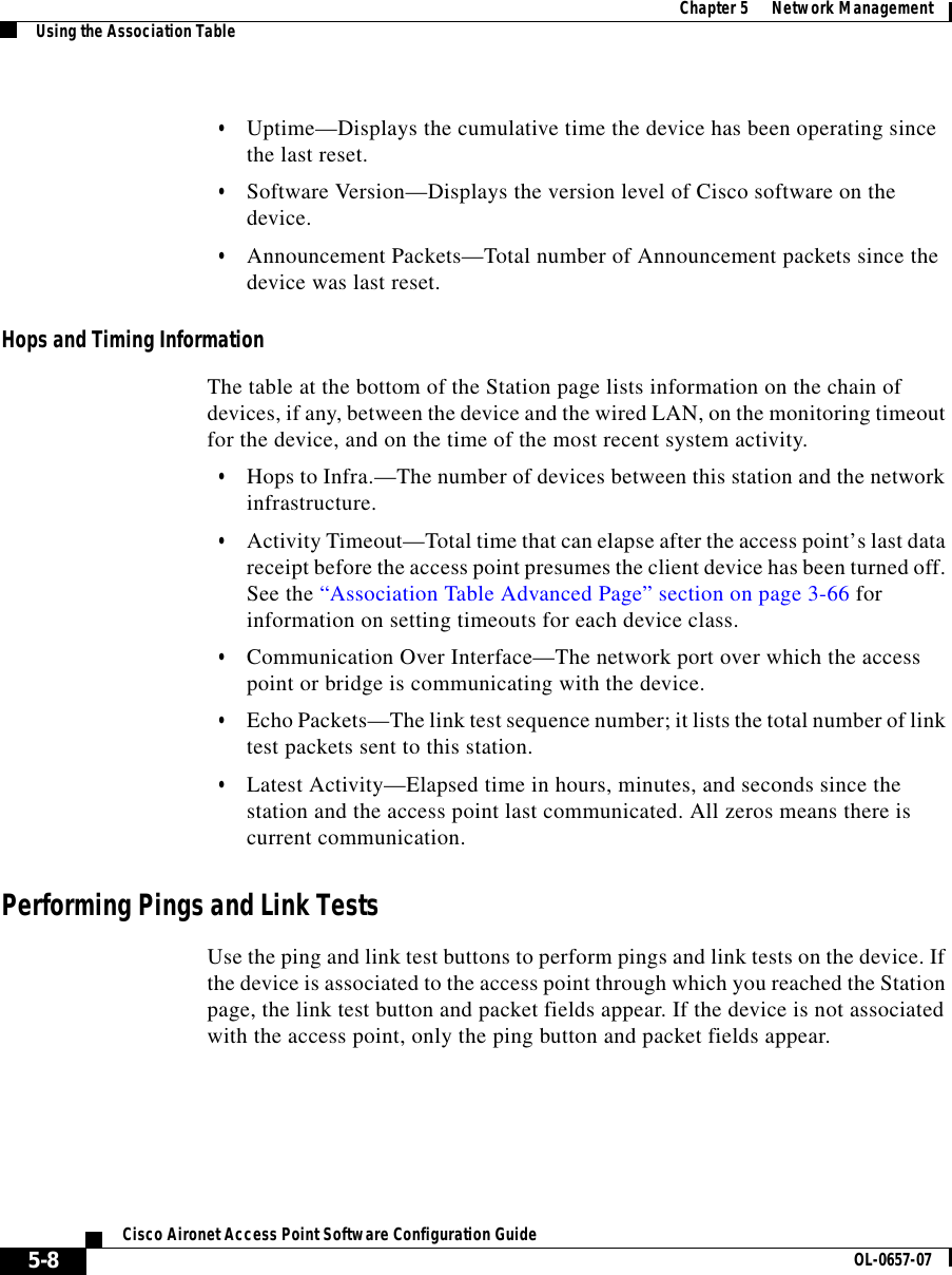  Chapter 5      Network ManagementUsing the Association Table5-8Cisco Aironet Access Point Software Configuration Guide OL-0657-07•Uptime—Displays the cumulative time the device has been operating since the last reset.•Software Version—Displays the version level of Cisco software on the device.•Announcement Packets—Total number of Announcement packets since the device was last reset.Hops and Timing InformationThe table at the bottom of the Station page lists information on the chain of devices, if any, between the device and the wired LAN, on the monitoring timeout for the device, and on the time of the most recent system activity.•Hops to Infra.—The number of devices between this station and the network infrastructure.•Activity Timeout—Total time that can elapse after the access point’s last data receipt before the access point presumes the client device has been turned off. See the “Association Table Advanced Page” section on page 3-66 for information on setting timeouts for each device class.•Communication Over Interface—The network port over which the access point or bridge is communicating with the device.•Echo Packets—The link test sequence number; it lists the total number of link test packets sent to this station.•Latest Activity—Elapsed time in hours, minutes, and seconds since the station and the access point last communicated. All zeros means there is current communication.Performing Pings and Link TestsUse the ping and link test buttons to perform pings and link tests on the device. If the device is associated to the access point through which you reached the Station page, the link test button and packet fields appear. If the device is not associated with the access point, only the ping button and packet fields appear.