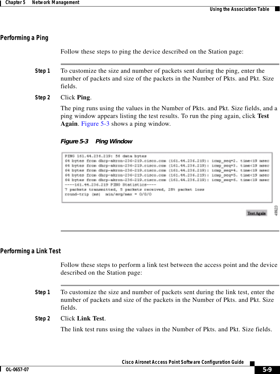  5-9Cisco Aironet Access Point Software Configuration GuideOL-0657-07Chapter 5      Network Management Using the Association TablePerforming a PingFollow these steps to ping the device described on the Station page:Step 1 To customize the size and number of packets sent during the ping, enter the number of packets and size of the packets in the Number of Pkts. and Pkt. Size fields.Step 2 Click Ping.The ping runs using the values in the Number of Pkts. and Pkt. Size fields, and a ping window appears listing the test results. To run the ping again, click Test Again. Figure 5-3 shows a ping window.Figure 5-3 Ping WindowPerforming a Link TestFollow these steps to perform a link test between the access point and the device described on the Station page:Step 1 To customize the size and number of packets sent during the link test, enter the number of packets and size of the packets in the Number of Pkts. and Pkt. Size fields.Step 2 Click Link Test.The link test runs using the values in the Number of Pkts. and Pkt. Size fields. 