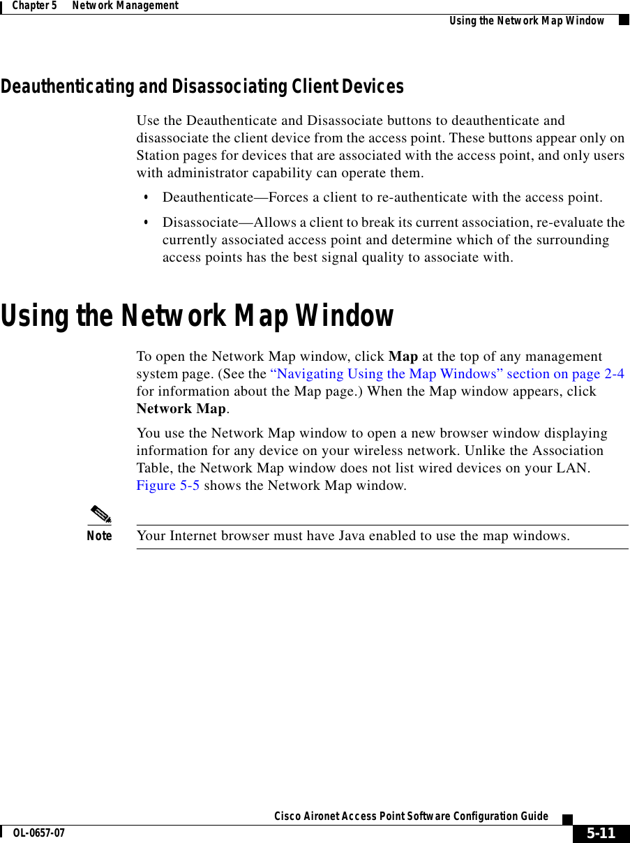  5-11Cisco Aironet Access Point Software Configuration GuideOL-0657-07Chapter 5      Network Management Using the Network Map WindowDeauthenticating and Disassociating Client DevicesUse the Deauthenticate and Disassociate buttons to deauthenticate and disassociate the client device from the access point. These buttons appear only on Station pages for devices that are associated with the access point, and only users with administrator capability can operate them.•Deauthenticate—Forces a client to re-authenticate with the access point. •Disassociate—Allows a client to break its current association, re-evaluate the currently associated access point and determine which of the surrounding access points has the best signal quality to associate with.Using the Network Map WindowTo open the Network Map window, click Map at the top of any management system page. (See the “Navigating Using the Map Windows” section on page 2-4 for information about the Map page.) When the Map window appears, click Network Map. You use the Network Map window to open a new browser window displaying information for any device on your wireless network. Unlike the Association Table, the Network Map window does not list wired devices on your LAN. Figure 5-5 shows the Network Map window.Note Your Internet browser must have Java enabled to use the map windows.