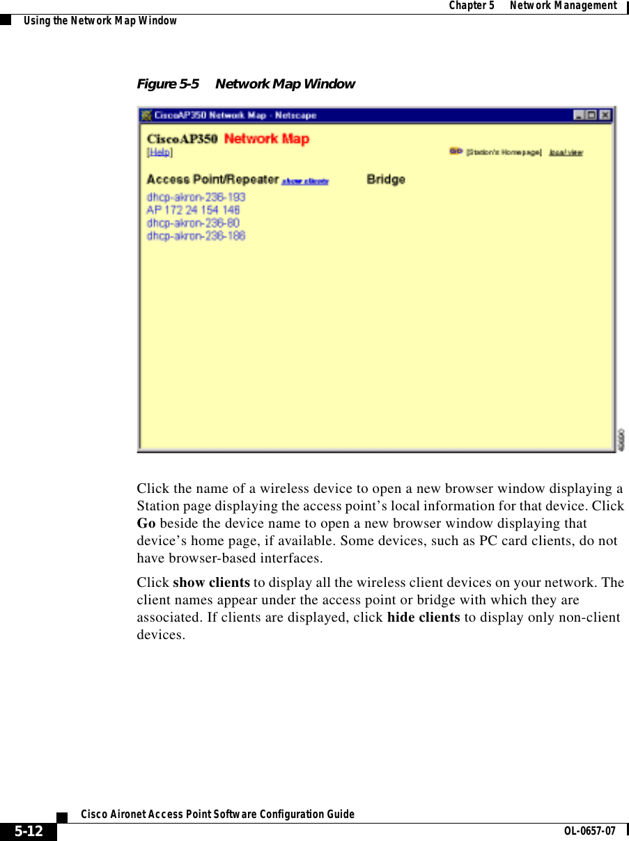  Chapter 5      Network ManagementUsing the Network Map Window5-12Cisco Aironet Access Point Software Configuration Guide OL-0657-07Figure 5-5 Network Map WindowClick the name of a wireless device to open a new browser window displaying a Station page displaying the access point’s local information for that device. Click Go beside the device name to open a new browser window displaying that device’s home page, if available. Some devices, such as PC card clients, do not have browser-based interfaces.Click show clients to display all the wireless client devices on your network. The client names appear under the access point or bridge with which they are associated. If clients are displayed, click hide clients to display only non-client devices. 