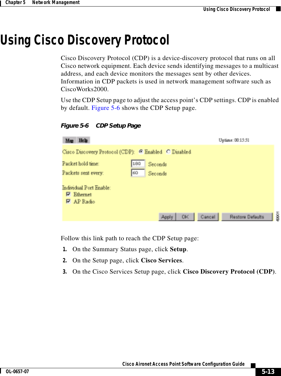  5-13Cisco Aironet Access Point Software Configuration GuideOL-0657-07Chapter 5      Network Management Using Cisco Discovery ProtocolUsing Cisco Discovery ProtocolCisco Discovery Protocol (CDP) is a device-discovery protocol that runs on all Cisco network equipment. Each device sends identifying messages to a multicast address, and each device monitors the messages sent by other devices. Information in CDP packets is used in network management software such as CiscoWorks2000.Use the CDP Setup page to adjust the access point’s CDP settings. CDP is enabled by default. Figure 5-6 shows the CDP Setup page.Figure 5-6 CDP Setup PageFollow this link path to reach the CDP Setup page:1. On the Summary Status page, click Setup.2. On the Setup page, click Cisco Services.3. On the Cisco Services Setup page, click Cisco Discovery Protocol (CDP).