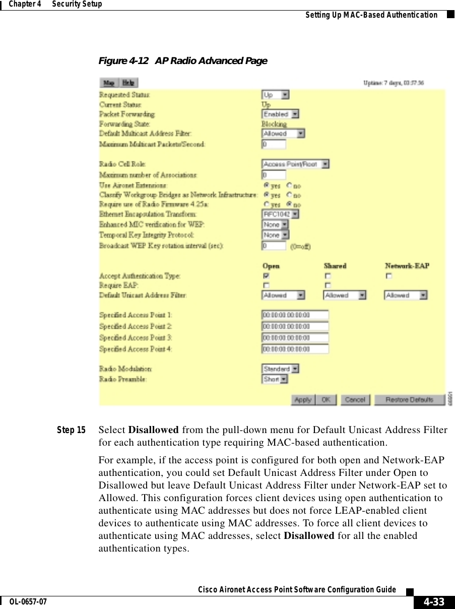  4-33Cisco Aironet Access Point Software Configuration GuideOL-0657-07Chapter 4      Security Setup Setting Up MAC-Based AuthenticationFigure 4-12 AP Radio Advanced PageStep 15 Select Disallowed from the pull-down menu for Default Unicast Address Filter for each authentication type requiring MAC-based authentication. For example, if the access point is configured for both open and Network-EAP authentication, you could set Default Unicast Address Filter under Open to Disallowed but leave Default Unicast Address Filter under Network-EAP set to Allowed. This configuration forces client devices using open authentication to authenticate using MAC addresses but does not force LEAP-enabled client devices to authenticate using MAC addresses. To force all client devices to authenticate using MAC addresses, select Disallowed for all the enabled authentication types. 