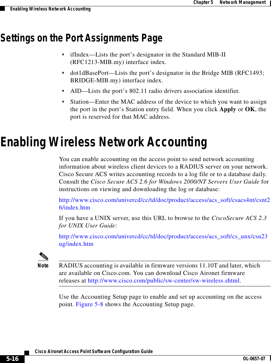  Chapter 5      Network ManagementEnabling Wireless Network Accounting5-16Cisco Aironet Access Point Software Configuration Guide OL-0657-07Settings on the Port Assignments Page•ifIndex—Lists the port’s designator in the Standard MIB-II (RFC1213-MIB.my) interface index.•dot1dBasePort—Lists the port’s designator in the Bridge MIB (RFC1493; BRIDGE-MIB.my) interface index.•AID—Lists the port’s 802.11 radio drivers association identifier.•Station—Enter the MAC address of the device to which you want to assign the port in the port’s Station entry field. When you click Apply or OK, the port is reserved for that MAC address.Enabling Wireless Network AccountingYou can enable accounting on the access point to send network accounting information about wireless client devices to a RADIUS server on your network. Cisco Secure ACS writes accounting records to a log file or to a database daily. Consult the Cisco Secure ACS 2.6 for Windows 2000/NT Servers User Guide for instructions on viewing and downloading the log or database: http://www.cisco.com/univercd/cc/td/doc/product/access/acs_soft/csacs4nt/csnt26/index.htmIf you have a UNIX server, use this URL to browse to the CiscoSecure ACS 2.3 for UNIX User Guide:http://www.cisco.com/univercd/cc/td/doc/product/access/acs_soft/cs_unx/csu23ug/index.htmNote RADIUS accounting is available in firmware versions 11.10T and later, which are available on Cisco.com. You can download Cisco Aironet firmware releases at http://www.cisco.com/public/sw-center/sw-wireless.shtml.Use the Accounting Setup page to enable and set up accounting on the access point. Figure 5-8 shows the Accounting Setup page.