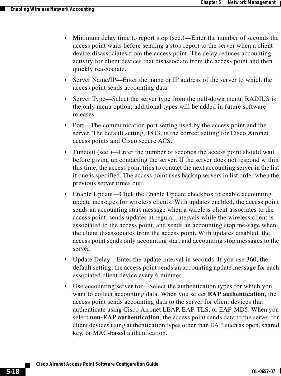  Chapter 5      Network ManagementEnabling Wireless Network Accounting5-18Cisco Aironet Access Point Software Configuration Guide OL-0657-07•Minimum delay time to report stop (sec.)—Enter the number of seconds the access point waits before sending a stop report to the server when a client device disassociates from the access point. The delay reduces accounting activity for client devices that disassociate from the access point and then quickly reassociate.•Server Name/IP—Enter the name or IP address of the server to which the access point sends accounting data.•Server Type—Select the server type from the pull-down menu. RADIUS is the only menu option; additional types will be added in future software releases.•Port—The communication port setting used by the access point and the server. The default setting, 1813, is the correct setting for Cisco Aironet access points and Cisco secure ACS.•Timeout (sec.)—Enter the number of seconds the access point should wait before giving up contacting the server. If the server does not respond within this time, the access point tries to contact the next accounting server in the list if one is specified. The access point uses backup servers in list order when the previous server times out.•Enable Update—Click the Enable Update checkbox to enable accounting update messages for wireless clients. With updates enabled, the access point sends an accounting start message when a wireless client associates to the access point, sends updates at regular intervals while the wireless client is associated to the access point, and sends an accounting stop message when the client disassociates from the access point. With updates disabled, the access point sends only accounting start and accounting stop messages to the server.•Update Delay—Enter the update interval in seconds. If you use 360, the default setting, the access point sends an accounting update message for each associated client device every 6 minutes. •Use accounting server for—Select the authentication types for which you want to collect accounting data. When you select EAP authentication, the access point sends accounting data to the server for client devices that authenticate using Cisco Aironet LEAP, EAP-TLS, or EAP-MD5. When you select non-EAP authentication, the access point sends data to the server for client devices using authentication types other than EAP, such as open, shared key, or MAC-based authentication. 