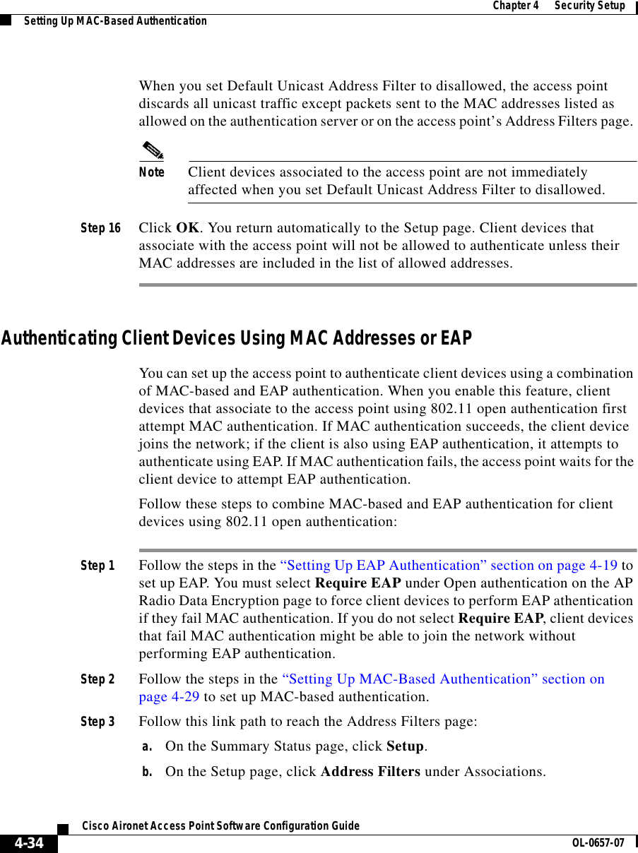  Chapter 4      Security SetupSetting Up MAC-Based Authentication4-34Cisco Aironet Access Point Software Configuration Guide OL-0657-07When you set Default Unicast Address Filter to disallowed, the access point discards all unicast traffic except packets sent to the MAC addresses listed as allowed on the authentication server or on the access point’s Address Filters page. Note Client devices associated to the access point are not immediately affected when you set Default Unicast Address Filter to disallowed.Step 16 Click OK. You return automatically to the Setup page. Client devices that associate with the access point will not be allowed to authenticate unless their MAC addresses are included in the list of allowed addresses. Authenticating Client Devices Using MAC Addresses or EAPYou can set up the access point to authenticate client devices using a combination of MAC-based and EAP authentication. When you enable this feature, client devices that associate to the access point using 802.11 open authentication first attempt MAC authentication. If MAC authentication succeeds, the client device joins the network; if the client is also using EAP authentication, it attempts to authenticate using EAP. If MAC authentication fails, the access point waits for the client device to attempt EAP authentication.Follow these steps to combine MAC-based and EAP authentication for client devices using 802.11 open authentication:Step 1 Follow the steps in the “Setting Up EAP Authentication” section on page 4-19 to set up EAP. You must select Require EAP under Open authentication on the AP Radio Data Encryption page to force client devices to perform EAP athentication if they fail MAC authentication. If you do not select Require EAP, client devices that fail MAC authentication might be able to join the network without performing EAP authentication.Step 2 Follow the steps in the “Setting Up MAC-Based Authentication” section on page 4-29 to set up MAC-based authentication.Step 3 Follow this link path to reach the Address Filters page:a. On the Summary Status page, click Setup.b. On the Setup page, click Address Filters under Associations.