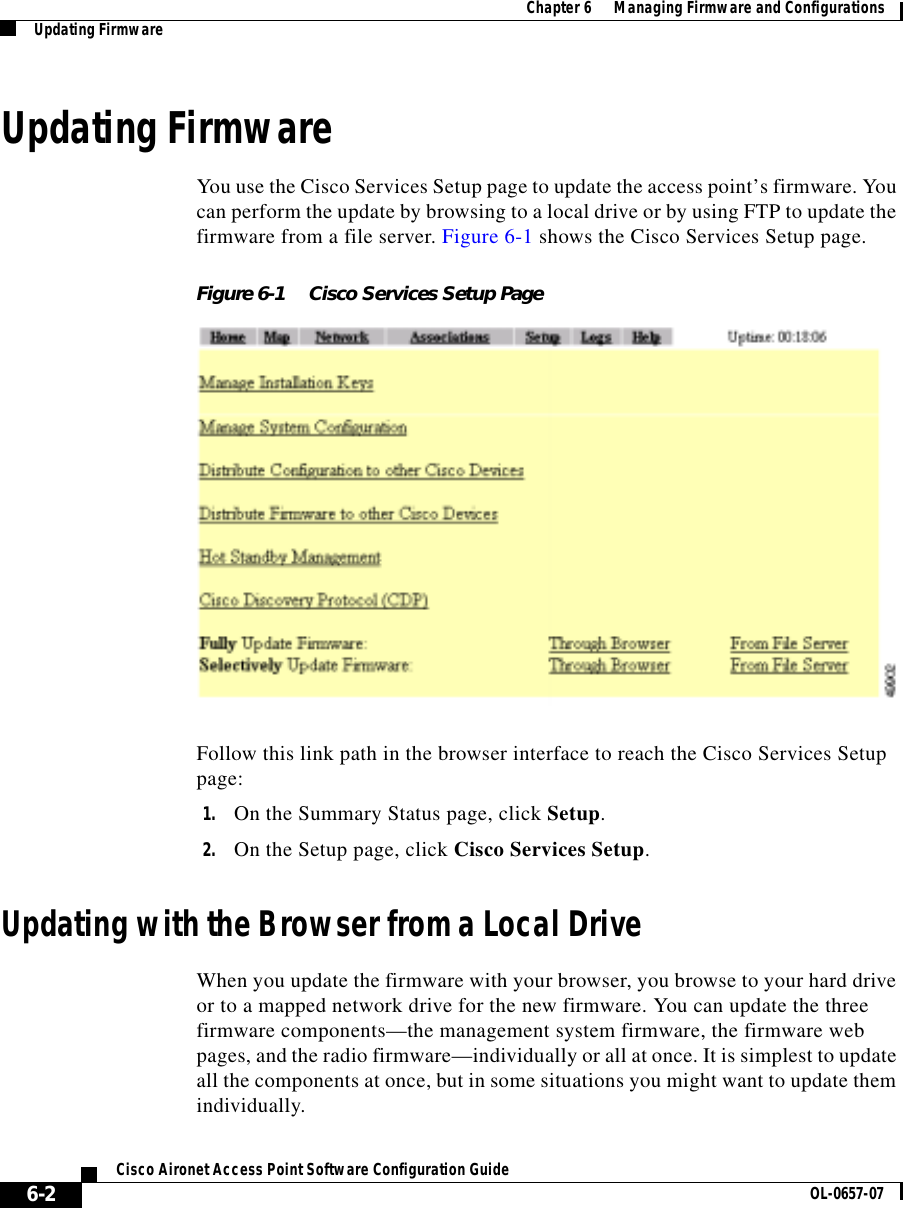  Chapter 6      Managing Firmware and ConfigurationsUpdating Firmware6-2Cisco Aironet Access Point Software Configuration Guide OL-0657-07Updating FirmwareYou use the Cisco Services Setup page to update the access point’s firmware. You can perform the update by browsing to a local drive or by using FTP to update the firmware from a file server. Figure 6-1 shows the Cisco Services Setup page.Figure 6-1 Cisco Services Setup PageFollow this link path in the browser interface to reach the Cisco Services Setup page:1. On the Summary Status page, click Setup.2. On the Setup page, click Cisco Services Setup.Updating with the Browser from a Local DriveWhen you update the firmware with your browser, you browse to your hard drive or to a mapped network drive for the new firmware. You can update the three firmware components—the management system firmware, the firmware web pages, and the radio firmware—individually or all at once. It is simplest to update all the components at once, but in some situations you might want to update them individually.