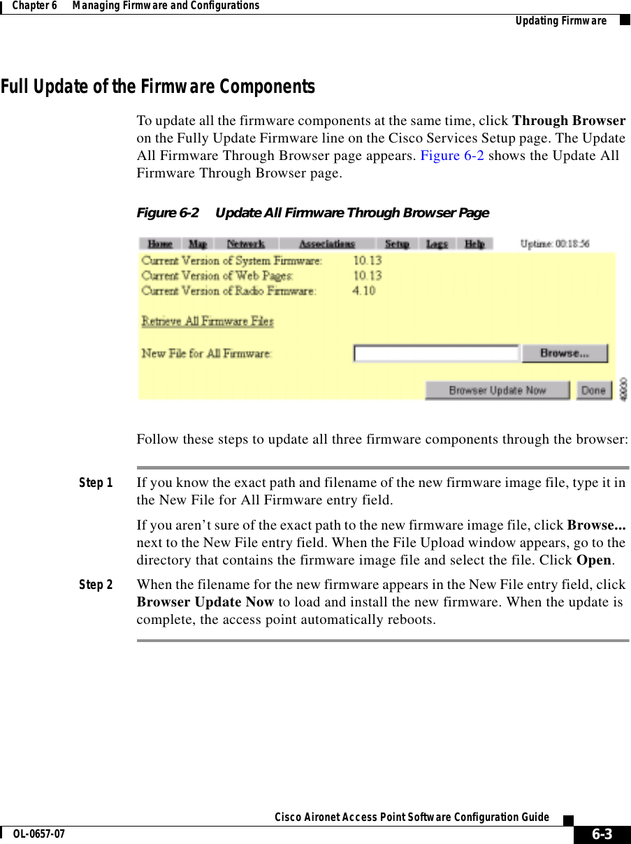  6-3Cisco Aironet Access Point Software Configuration GuideOL-0657-07Chapter 6      Managing Firmware and Configurations Updating FirmwareFull Update of the Firmware ComponentsTo update all the firmware components at the same time, click Through Browser on the Fully Update Firmware line on the Cisco Services Setup page. The Update All Firmware Through Browser page appears. Figure 6-2 shows the Update All Firmware Through Browser page.Figure 6-2 Update All Firmware Through Browser PageFollow these steps to update all three firmware components through the browser:Step 1 If you know the exact path and filename of the new firmware image file, type it in the New File for All Firmware entry field.If you aren’t sure of the exact path to the new firmware image file, click Browse... next to the New File entry field. When the File Upload window appears, go to the directory that contains the firmware image file and select the file. Click Open.Step 2 When the filename for the new firmware appears in the New File entry field, click Browser Update Now to load and install the new firmware. When the update is complete, the access point automatically reboots.