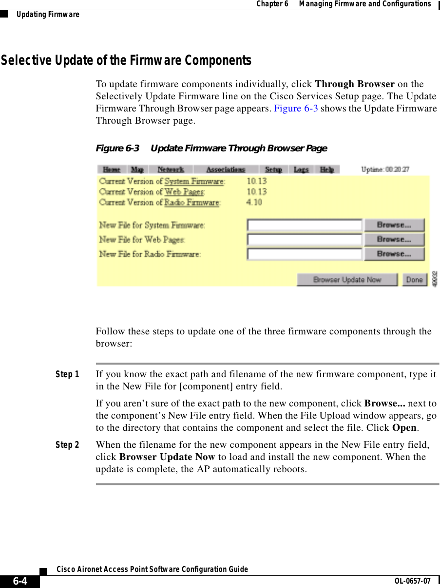  Chapter 6      Managing Firmware and ConfigurationsUpdating Firmware6-4Cisco Aironet Access Point Software Configuration Guide OL-0657-07Selective Update of the Firmware ComponentsTo update firmware components individually, click Through Browser on the Selectively Update Firmware line on the Cisco Services Setup page. The Update Firmware Through Browser page appears. Figure 6-3 shows the Update Firmware Through Browser page.Figure 6-3 Update Firmware Through Browser PageFollow these steps to update one of the three firmware components through the browser:Step 1 If you know the exact path and filename of the new firmware component, type it in the New File for [component] entry field.If you aren’t sure of the exact path to the new component, click Browse... next to the component’s New File entry field. When the File Upload window appears, go to the directory that contains the component and select the file. Click Open.Step 2 When the filename for the new component appears in the New File entry field, click Browser Update Now to load and install the new component. When the update is complete, the AP automatically reboots.