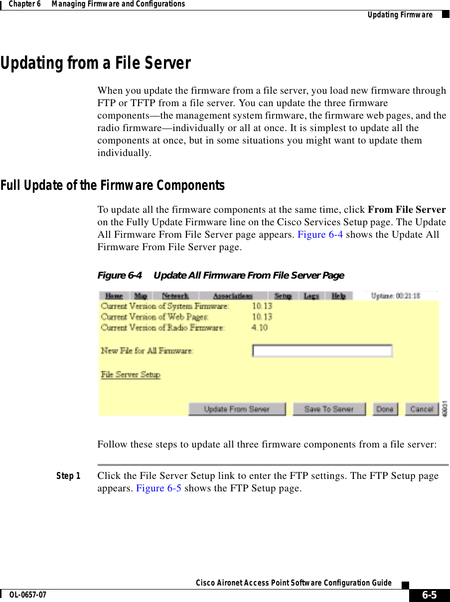  6-5Cisco Aironet Access Point Software Configuration GuideOL-0657-07Chapter 6      Managing Firmware and Configurations Updating FirmwareUpdating from a File ServerWhen you update the firmware from a file server, you load new firmware through FTP or TFTP from a file server. You can update the three firmware components—the management system firmware, the firmware web pages, and the radio firmware—individually or all at once. It is simplest to update all the components at once, but in some situations you might want to update them individually.Full Update of the Firmware ComponentsTo update all the firmware components at the same time, click From File Server on the Fully Update Firmware line on the Cisco Services Setup page. The Update All Firmware From File Server page appears. Figure 6-4 shows the Update All Firmware From File Server page.Figure 6-4 Update All Firmware From File Server PageFollow these steps to update all three firmware components from a file server:Step 1 Click the File Server Setup link to enter the FTP settings. The FTP Setup page appears. Figure 6-5 shows the FTP Setup page.