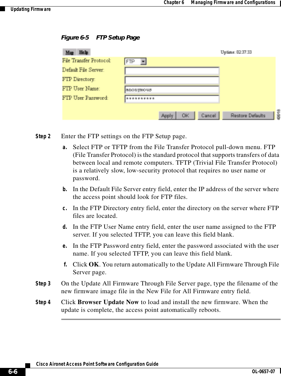  Chapter 6      Managing Firmware and ConfigurationsUpdating Firmware6-6Cisco Aironet Access Point Software Configuration Guide OL-0657-07Figure 6-5 FTP Setup PageStep 2 Enter the FTP settings on the FTP Setup page.a. Select FTP or TFTP from the File Transfer Protocol pull-down menu. FTP (File Transfer Protocol) is the standard protocol that supports transfers of data between local and remote computers. TFTP (Trivial File Transfer Protocol) is a relatively slow, low-security protocol that requires no user name or password.b. In the Default File Server entry field, enter the IP address of the server where the access point should look for FTP files.c. In the FTP Directory entry field, enter the directory on the server where FTP files are located.d. In the FTP User Name entry field, enter the user name assigned to the FTP server. If you selected TFTP, you can leave this field blank.e. In the FTP Password entry field, enter the password associated with the user name. If you selected TFTP, you can leave this field blank.f. Click OK. You return automatically to the Update All Firmware Through File Server page.Step 3 On the Update All Firmware Through File Server page, type the filename of the new firmware image file in the New File for All Firmware entry field.Step 4 Click Browser Update Now to load and install the new firmware. When the update is complete, the access point automatically reboots.