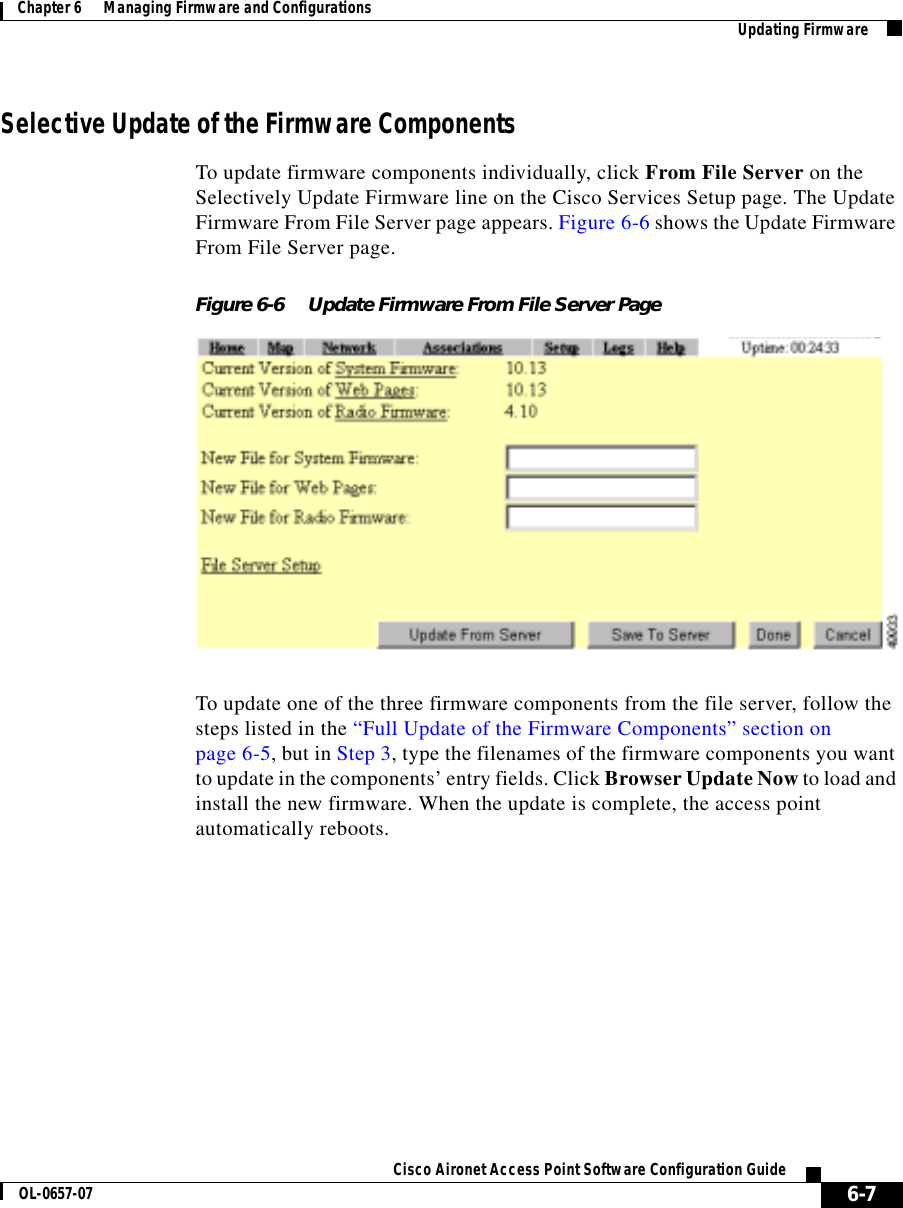  6-7Cisco Aironet Access Point Software Configuration GuideOL-0657-07Chapter 6      Managing Firmware and Configurations Updating FirmwareSelective Update of the Firmware ComponentsTo update firmware components individually, click From File Server on the Selectively Update Firmware line on the Cisco Services Setup page. The Update Firmware From File Server page appears. Figure 6-6 shows the Update Firmware From File Server page.Figure 6-6 Update Firmware From File Server PageTo update one of the three firmware components from the file server, follow the steps listed in the “Full Update of the Firmware Components” section on page 6-5, but in Step 3, type the filenames of the firmware components you want to update in the components’ entry fields. Click Browser Update Now to load and install the new firmware. When the update is complete, the access point automatically reboots.