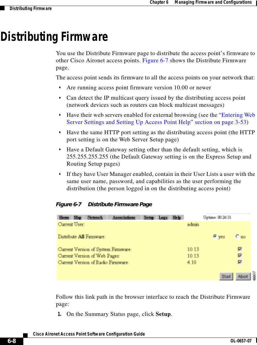  Chapter 6      Managing Firmware and ConfigurationsDistributing Firmware6-8Cisco Aironet Access Point Software Configuration Guide OL-0657-07Distributing FirmwareYou use the Distribute Firmware page to distribute the access point’s firmware to other Cisco Aironet access points. Figure 6-7 shows the Distribute Firmware page.The access point sends its firmware to all the access points on your network that: •Are running access point firmware version 10.00 or newer•Can detect the IP multicast query issued by the distributing access point (network devices such as routers can block multicast messages) •Have their web servers enabled for external browsing (see the “Entering Web Server Settings and Setting Up Access Point Help” section on page 3-53)•Have the same HTTP port setting as the distributing access point (the HTTP port setting is on the Web Server Setup page)•Have a Default Gateway setting other than the default setting, which is 255.255.255.255 (the Default Gateway setting is on the Express Setup and Routing Setup pages)•If they have User Manager enabled, contain in their User Lists a user with the same user name, password, and capabilities as the user performing the distribution (the person logged in on the distributing access point)Figure 6-7 Distribute Firmware PageFollow this link path in the browser interface to reach the Distribute Firmware page:1. On the Summary Status page, click Setup.