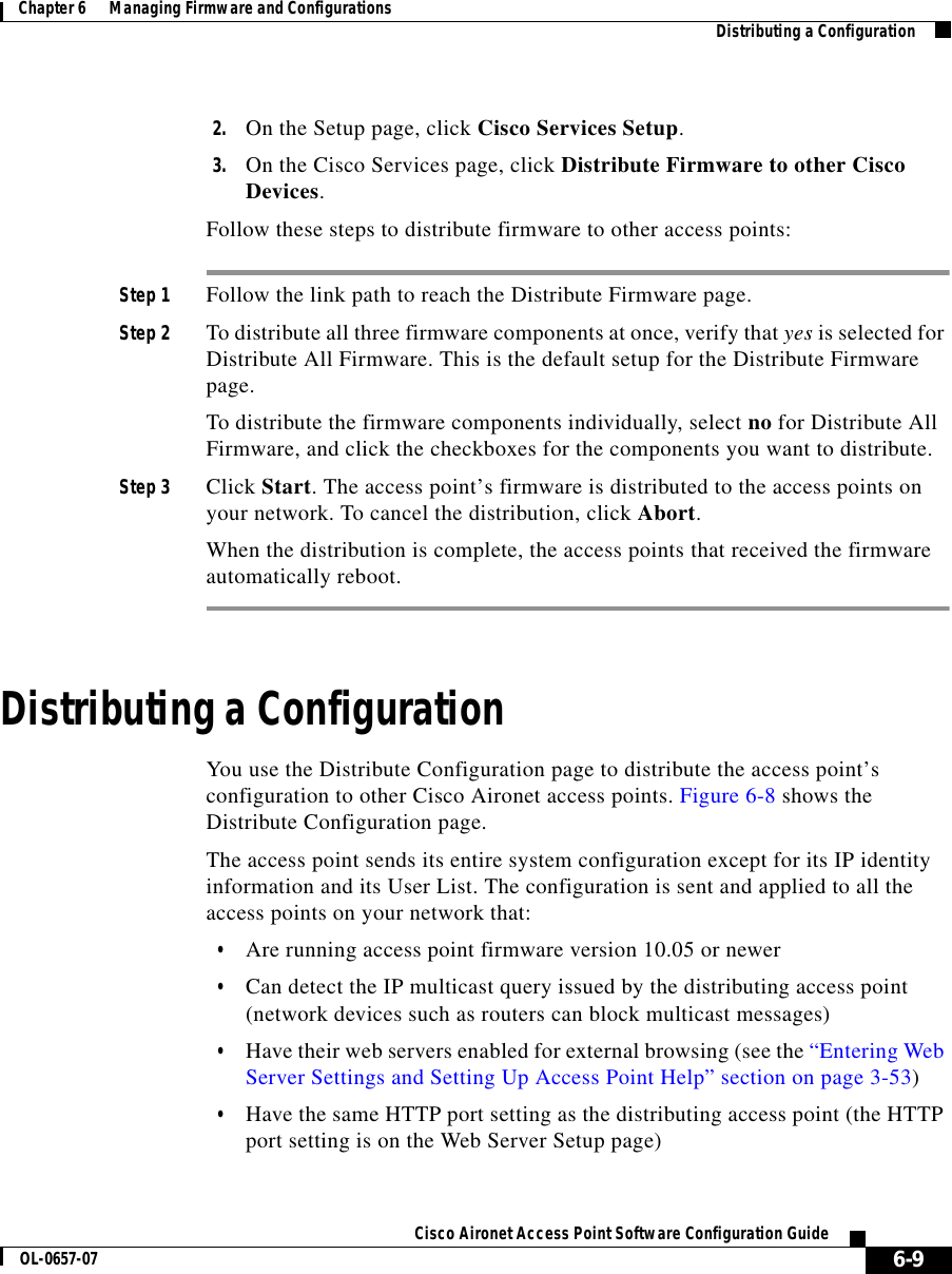  6-9Cisco Aironet Access Point Software Configuration GuideOL-0657-07Chapter 6      Managing Firmware and Configurations Distributing a Configuration2. On the Setup page, click Cisco Services Setup.3. On the Cisco Services page, click Distribute Firmware to other Cisco Devices.Follow these steps to distribute firmware to other access points:Step 1 Follow the link path to reach the Distribute Firmware page.Step 2 To distribute all three firmware components at once, verify that yes is selected for Distribute All Firmware. This is the default setup for the Distribute Firmware page.To distribute the firmware components individually, select no for Distribute All Firmware, and click the checkboxes for the components you want to distribute.Step 3 Click Start. The access point’s firmware is distributed to the access points on your network. To cancel the distribution, click Abort.When the distribution is complete, the access points that received the firmware automatically reboot.Distributing a ConfigurationYou use the Distribute Configuration page to distribute the access point’s configuration to other Cisco Aironet access points. Figure 6-8 shows the Distribute Configuration page.The access point sends its entire system configuration except for its IP identity information and its User List. The configuration is sent and applied to all the access points on your network that: •Are running access point firmware version 10.05 or newer•Can detect the IP multicast query issued by the distributing access point (network devices such as routers can block multicast messages)•Have their web servers enabled for external browsing (see the “Entering Web Server Settings and Setting Up Access Point Help” section on page 3-53)•Have the same HTTP port setting as the distributing access point (the HTTP port setting is on the Web Server Setup page)