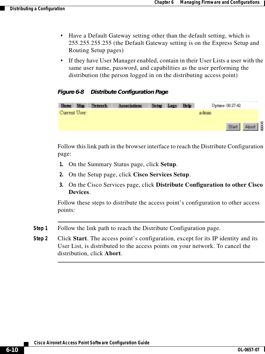  Chapter 6      Managing Firmware and ConfigurationsDistributing a Configuration6-10Cisco Aironet Access Point Software Configuration Guide OL-0657-07•Have a Default Gateway setting other than the default setting, which is 255.255.255.255 (the Default Gateway setting is on the Express Setup and Routing Setup pages)•If they have User Manager enabled, contain in their User Lists a user with the same user name, password, and capabilities as the user performing the distribution (the person logged in on the distributing access point)Figure 6-8 Distribute Configuration PageFollow this link path in the browser interface to reach the Distribute Configuration page:1. On the Summary Status page, click Setup.2. On the Setup page, click Cisco Services Setup.3. On the Cisco Services page, click Distribute Configuration to other Cisco Devices.Follow these steps to distribute the access point’s configuration to other access points:Step 1 Follow the link path to reach the Distribute Configuration page.Step 2 Click Start. The access point’s configuration, except for its IP identity and its User List, is distributed to the access points on your network. To cancel the distribution, click Abort.