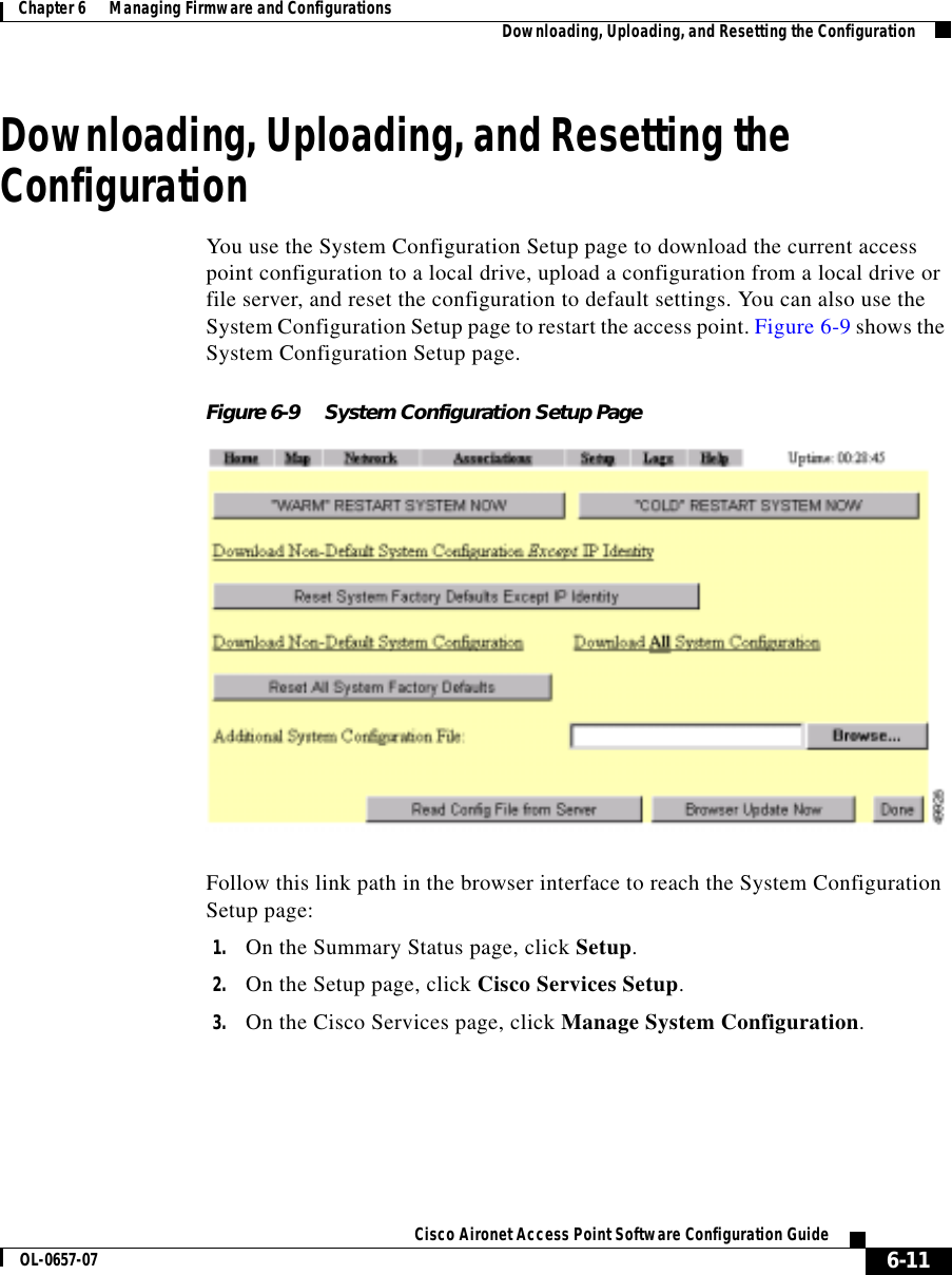  6-11Cisco Aironet Access Point Software Configuration GuideOL-0657-07Chapter 6      Managing Firmware and Configurations Downloading, Uploading, and Resetting the ConfigurationDownloading, Uploading, and Resetting the ConfigurationYou use the System Configuration Setup page to download the current access point configuration to a local drive, upload a configuration from a local drive or file server, and reset the configuration to default settings. You can also use the System Configuration Setup page to restart the access point. Figure 6-9 shows the System Configuration Setup page.Figure 6-9 System Configuration Setup PageFollow this link path in the browser interface to reach the System Configuration Setup page:1. On the Summary Status page, click Setup.2. On the Setup page, click Cisco Services Setup.3. On the Cisco Services page, click Manage System Configuration.